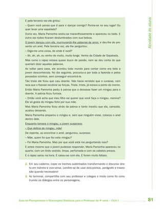 81Guia de Planejamento e Orientações Didáticas para o Professor da 4a
série – Ciclo I
E pela terceira vez ele gritou:
– Quem você pensa que é para ir dançar comigo? Ponha-se no seu lugar! Ou
quer levar uma sapatada?
Outra vez, Maria Pamonha vestiu-se maravilhosamente e apareceu no baile. E
outra vez todos ficaram deslumbrados com sua beleza.
O jovem dançou com ela, murmurando-lhe palavras de amor, e deu-lhe de pre-
sente um anel. Pela terceira vez, ele lhe perguntou:
– Diga-me uma coisa, de onde é você?
– Ah, ah, ah, eu venho de muito, muito longe. Venho da Cidade de Sapatada.
Mas como o rapaz estava quase louco de paixão, nem se deu conta do que
queriam dizer aquelas palavras.
Ao voltar para casa, ele acordou todo mundo para contar como era bela a
jovem desconhecida. No dia seguinte, procurou-a por toda a fazenda e pelos
povoados vizinhos, sem conseguir encontrá-la.
Tão triste ele ficou que caiu doente. Não havia remédio que o curasse, nem
reza que o fizesse recobrar as forças. Triste, triste, já estava a ponto de morrer.
Então Maria Pamonha pediu à patroa que a deixasse fazer um mingau para o
doente. A patroa ficou furiosa.
– Então você acha que meu filho vai querer que você faça o mingau, menina?
Ele só gosta do mingau feito por sua mãe.
Mas Maria Pamonha ficou atrás da patroa e tanto insistiu que ela, cansada,
acabou deixando.
Maria Pamonha preparou o mingau e, sem que ninguém visse, colocou o anel
dentro dele.
Enquanto tomava o mingau, o jovem suspirava:
– Que delícia de mingau, mãe!
De repente, ao encontrar o anel, perguntou, surpreso:
– Mãe, quem foi que fez este mingau?
– Foi Maria Pamonha. Mas por que você está me perguntando isso?
E antes mesmo que o jovem pudesse responder, Maria Pamonha apareceu no
quarto, com um lindo vestido, limpa, perfumada e com os cabelos presos.
E o rapaz sarou na hora. E casou-se com ela. E foram muito felizes.
2. Em seu caderno, copie os trechos sublinhados transformando o discurso dire-
to em indireto e vice-versa. Lembre-se de usar dois-pontos, parágrafo e traves-
são quando necessário!
3. Ao terminar, compartilhe com seu professor e colegas o modo como foi cons-
truindo os diálogos entre os personagens.
Atividadedoaluno
4aSerie-Port-OK (correc).indd 814aSerie-Port-OK (correc).indd 81 12/28/09 12:27 PM12/28/09 12:27 PM
 