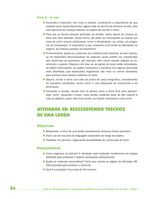 84 Guia de Planejamento e Orientações Didáticas para o Professor da 4a
série – Ciclo I
Parte B – 2a
aula
 Concluído o rascunho, tem início a revisão. Lembramos a importância de que
realizem essa tarefa decorridos alguns dias da escrita da primeira versão, pois
isso permitirá às crianças alternar os papéis de escritor e leitor.
 Para que os alunos possam participar da revisão, todos devem ter acesso ao
texto que será alterado. Desta forma, ele pode ser fotocopiado ou exibido por
meio de outro recurso audiovisual, como o retroprojetor, ou, ainda, um progra-
ma de computador. O importante é que, enquanto você anota as alterações no
original, as crianças possam acompanhá-lo.
 Primeiramente, ajude-os a observar se a história está coerente, se tem clareza,
se há repetições desnecessárias de palavras, quais podem ser substituídas
(por sinônimos ou pronomes, por exemplo, bem como usando vírgulas ou su-
primindo o sujeito). Observe com eles se as partes do texto estão articuladas,
se faltam informações, se podem enriquecer a narrativa com alguma descrição
mais detalhada, que expressões linguísticas são mais ou menos favoráveis
para produzir bons efeitos estéticos no texto.
 Depois, revise o texto com eles do ponto de vista ortográfico, considerando
as questões estudadas, assim como o uso adequado de maiúsculas e da
pontuação.
 Concluída a revisão, decida com os alunos como o texto final será apresen-
tado, como “passarão a limpo” essa versão, podendo optar se vão copiá-lo à
mão ou digitá-lo, quem fará essa tarefa, se haverá ilustração e como será.
ATIVIDADE 4B: REESCREVENDO TRECHOS
DE UMA LENDA
Objetivos
 Reescrever o início de uma lenda considerando diversos inícios possíveis.
 Fazer uso de recursos de linguagem explorados ao longo do projeto.
 Trabalhar em parceria, negociando possibilidade de construção de texto.
Planejamento
 Como organizar os alunos? A atividade será realizada inicialmente em duplas
definidas pelo professor e depois socializada coletivamente.
 Quais os materiais necessários? Texto que consta na página da Atividade 4B;
folha pautada para produzir a reescrita.
 Qual é a duração? Uma aula de 50 minutos.
4aSerie-Port-OK (correc).indd 844aSerie-Port-OK (correc).indd 84 12/28/09 12:27 PM12/28/09 12:27 PM
 