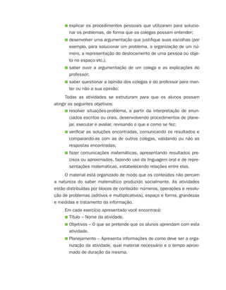 ■ explicar os procedimentos pessoais que utilizaram para solucio-
nar os problemas, de forma que os colegas possam entender;
■ desenvolver uma argumentação que justifique suas escolhas (por
exemplo, para solucionar um problema, a organização de um nú-
mero, a representação do deslocamento de uma pessoa ou obje-
to no espaço etc.);
■ saber ouvir a argumentação de um colega e as explicações do
professor;
■ saber questionar a opinião dos colegas e do professor para man-
ter ou não a sua opinião;
Todas as atividades se estruturam para que os alunos possam
atingir os seguintes objetivos:
■ resolver situações-problema, a partir da interpretação de enun-
ciados escritos ou orais, desenvolvendo procedimentos de plane-
jar, executar e avaliar, revisando o que e como se fez;
■ verificar as soluções encontradas, comunicando os resultados e
comparando-as com as de outros colegas, validando ou não as
respostas encontradas;
■ fazer comunicações matemáticas, apresentando resultados pre-
cisos ou aproximados, fazendo uso da linguagem oral e de repre-
sentações matemáticas, estabelecendo relações entre elas.
O material está organizado de modo que os conteúdos não percam
a natureza do saber matemático produzido socialmente. As atividades
estão distribuídas por blocos de conteúdo: números, operações e resolu-
ção de problemas (aditivos e multiplicativos), espaço e forma, grandezas
e medidas e tratamento da informação.
Em cada exercício apresentado você encontrará:
■ Título – Nome da atividade.
■ Objetivos – O que se pretende que os alunos aprendam com esta
atividade.
■ Planejamento – Apresenta informações de como deve ser a orga-
nização da atividade, qual material necessário e o tempo aproxi-
mado de duração da mesma.
4aSerie-Port-OK (correc).indd 84aSerie-Port-OK (correc).indd 8 12/28/09 12:27 PM12/28/09 12:27 PM
 