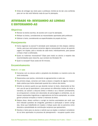 89Guia de Planejamento e Orientações Didáticas para o Professor da 4a
série – Ciclo I
 Antes de entregar seu texto para o professor, lembre-se de dar uma conferida
para ver se não está faltando nada do que foi planejado.
ATIVIDADE 4D: REVISANDO AS LENDAS
E EDITORANDO-AS
Objetivos
 Revisar os textos escritos, de acordo com o que foi planejado.
 Refazer os textos, considerando as necessidades apontadas pelo professor.
 Editorar o texto, considerando as especificidades do projeto do livro.
Planejamento
 Como organizar os alunos? A atividade será realizada em três etapas: coletiva-
mente, para que você possa comentar alguma necessidade comum de aprendi-
zagem; em duplas, para a revisão de cada texto; individualmente, para passar
a limpo e fazer a editoração.
 Quais os materiais necessários? Cópia para todos os alunos a respeito das
recomendações para reescrita, que constam da Atividade 4A.
 Qual é a duração? Duas aulas de 50 minutos.
Encaminhamento
Parte A – 1a
aula
 Converse com os alunos sobre o propósito da atividade e a maneira como ela
será conduzida.
 Desenvolva-a por partes, orientando os agrupamentos a cada vez.
 Na primeira etapa, converse com toda a classe a respeito de alguma necessi-
dade coletiva que tenha observado quando fez a leitura dos textos.
 Oriente os alunos quanto ao que deverão revisar no texto, observando se fize-
ram uso do que já aprenderam, como pensar em diferentes modos de iniciar a
narrativa, se usaram o discurso direto e indireto e se o fizeram corretamente,
se enriqueceram a lenda com descrições de personagens e ambientes, se uti-
lizaram expressões linguísticas e regionalismos de forma apropriada, se conse-
guiram provocar emoções e manter o interesse do leitor.
 Depois disso, devem verificar e corrigir os trechos assinalados por você, que
terá indicado questões de ortografia, gramática e pontuação a serem corrigi-
das. Avise que trabalharão em duplas e indique quais são os parceiros consi-
derando a possibilidade de contribuição recíproca que apresentem.
 Devolva o texto para os alunos e solicite que as duplas o analisem consideran-
do os itens apontados no processo de planejamento – recuperar quadro orien-
4aSerie-Port-OK (correc).indd 894aSerie-Port-OK (correc).indd 89 12/28/09 12:27 PM12/28/09 12:27 PM
 