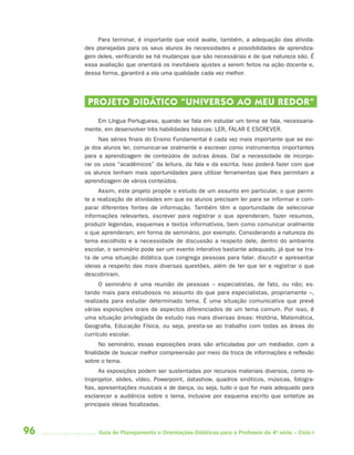 96 Guia de Planejamento e Orientações Didáticas para o Professor da 4a
série – Ciclo I
Para terminar, é importante que você avalie, também, a adequação das ativida-
des planejadas para os seus alunos às necessidades e possibilidades de aprendiza-
gem deles, verificando se há mudanças que são necessárias e de que natureza são. É
essa avaliação que orientará os inevitáveis ajustes a serem feitos na ação docente e,
dessa forma, garantirá a ela uma qualidade cada vez melhor.
PROJETO DIDÁTICO “UNIVERSO AO MEU REDOR”
Em Língua Portuguesa, quando se fala em estudar um tema se fala, necessaria-
mente, em desenvolver três habilidades básicas: LER, FALAR E ESCREVER.
Nas séries finais do Ensino Fundamental é cada vez mais importante que se exi-
ja dos alunos ler, comunicar-se oralmente e escrever como instrumentos importantes
para a aprendizagem de conteúdos de outras áreas. Daí a necessidade de incorpo-
rar os usos “acadêmicos” da leitura, da fala e da escrita. Isso poderá fazer com que
os alunos tenham mais oportunidades para utilizar ferramentas que lhes permitam a
aprendizagem de vários conteúdos.
Assim, este projeto propõe o estudo de um assunto em particular, o que permi-
te a realização de atividades em que os alunos precisam ler para se informar e com-
parar diferentes fontes de informação. Também têm a oportunidade de selecionar
informações relevantes, escrever para registrar o que aprenderam, fazer resumos,
produzir legendas, esquemas e textos informativos, bem como comunicar oralmente
o que aprenderam, em forma de seminário, por exemplo. Considerando a natureza do
tema escolhido e a necessidade de discussão a respeito dele, dentro do ambiente
escolar, o seminário pode ser um evento interativo bastante adequado, já que se tra-
ta de uma situação didática que congrega pessoas para falar, discutir e apresentar
ideias a respeito das mais diversas questões, além de ter que ler e registrar o que
descobriram.
O seminário é uma reunião de pessoas – especialistas, de fato, ou não; es-
tando mais para estudiosos no assunto do que para especialistas, propriamente –,
realizada para estudar determinado tema. É uma situação comunicativa que prevê
várias exposições orais de aspectos diferenciados de um tema comum. Por isso, é
uma situação privilegiada de estudo nas mais diversas áreas: História, Matemática,
Geografia, Educação Física, ou seja, presta-se ao trabalho com todas as áreas do
currículo escolar.
No seminário, essas exposições orais são articuladas por um mediador, com a
finalidade de buscar melhor compreensão por meio da troca de informações e reflexão
sobre o tema.
As exposições podem ser sustentadas por recursos materiais diversos, como re-
troprojetor, slides, vídeo, Powerpoint, datashow, quadros sinóticos, músicas, fotogra-
fias, apresentações musicais e de dança, ou seja, tudo o que for mais adequado para
esclarecer a audiência sobre o tema, inclusive por esquema escrito que sintetize as
principais ideias focalizadas.
4aSerie-Port-OK (correc).indd 964aSerie-Port-OK (correc).indd 96 12/28/09 12:27 PM12/28/09 12:27 PM
 