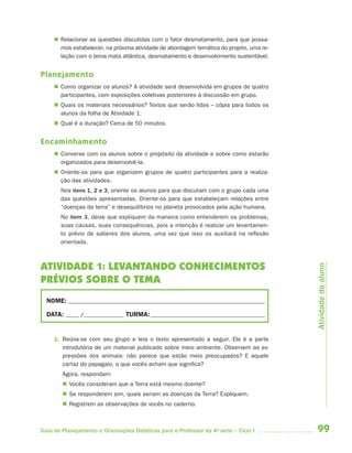 99Guia de Planejamento e Orientações Didáticas para o Professor da 4a
série – Ciclo I
 Relacionar as questões discutidas com o fator desmatamento, para que possa-
mos estabelecer, na próxima atividade de abordagem temática do projeto, uma re-
lação com o tema mata atlântica, desmatamento e desenvolvimento sustentável.
Planejamento
 Como organizar os alunos? A atividade será desenvolvida em grupos de quatro
participantes, com exposições coletivas posteriores à discussão em grupo.
 Quais os materiais necessários? Textos que serão lidos – cópia para todos os
alunos da folha de Atividade 1.
 Qual é a duração? Cerca de 50 minutos.
Encaminhamento
 Converse com os alunos sobre o propósito da atividade e sobre como estarão
organizados para desenvolvê-la.
 Oriente-os para que organizem grupos de quatro participantes para a realiza-
ção das atividades.
Nos itens 1, 2 e 3, oriente os alunos para que discutam com o grupo cada uma
das questões apresentadas. Oriente-os para que estabeleçam relações entre
“doenças da terra” e desequilíbrios no planeta provocados pela ação humana.
No item 3, deixe que expliquem da maneira como entenderem os problemas,
suas causas, suas consequências, pois a intenção é realizar um levantamen-
to prévio de saberes dos alunos, uma vez que isso os auxiliará na reflexão
orientada.
ATIVIDADE 1: LEVANTANDO CONHECIMENTOS
PRÉVIOS SOBRE O TEMA
NOME: __________________________________________________________________________
DATA: _____ /_______________ TURMA:___________________________________________
1. Reúna-se com seu grupo e leia o texto apresentado a seguir. Ele é a parte
introdutória de um material publicado sobre meio ambiente. Observem as ex-
pressões dos animais: não parece que estão meio preocupados? E aquele
cartaz do papagaio, o que vocês acham que significa?
Agora, respondam:
 Vocês consideram que a Terra está mesmo doente?
 Se responderem sim, quais seriam as doenças da Terra? Expliquem.
 Registrem as observações de vocês no caderno.
Atividadedoaluno
4aSerie-Port-OK (correc).indd 994aSerie-Port-OK (correc).indd 99 12/28/09 12:27 PM12/28/09 12:27 PM
 