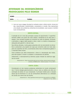 105Guia de Planejamento e Orientações Didáticas para o Professor da 4a
série – Ciclo I
ATIVIDADE 3A: DESEQUILÍBRIOS
PROVOCADOS PELO HOMEM
NOME: __________________________________________________________________________
DATA: _____ /_______________ TURMA:___________________________________________
1. Leia com seus colegas de grupo os verbetes sobre o efeito estufa, chuvas áci-
das, desertificação, biodiversidade, ecossistema e erosão. Eles apresentam
uma relação dos problemas ambientais da atualidade, suas causas e também
suas consequências.
EFEITO ESTUFA
A poluição do ar é uma das principais causas do aquecimento. A superfície
terrestre reflete uma parte dos raios solares, mandando-os de volta para o
espaço. Uma camada de gases se concentra ao redor do planeta, formando
a atmosfera, e alguns deles ajudam a reter o calor e a manter a temperatura
adequada para garantir a vida por aqui.
Nas últimas décadas, muitos gases poluentes vêm se acumulando na atmos-
fera e produzindo uma espécie de capa que concentra cada vez mais calor
perto da superfície da Terra, aumentando ainda mais a temperatura global. É
o chamado efeito estufa.
Outro problema que afeta diretamente o clima é a devastação das matas,
pois elas ajudam a manter a umidade e a temperatura do planeta.
Infelizmente, o desmatamento já eliminou quase metade da cobertura vege-
tal do mundo.
(Disponível em: <http://recreionline.abril.uol.com.br/fique_dentro/ciencia/natureza.
conteudo_233685.shtml>. Data de acesso: 17 nov. 2007.)
CHUVA ÁCIDA
Considerada um dos maiores problemas ambientais do mundo contemporâ-
neo. O termo designa genericamente a chuva, neve ou neblina com alta con-
centração de ácidos em sua composição. A principal medida para a redução
desse tipo de fenômeno é o uso de combustíveis alternativos ou a utilização
de carvão com menor teor de enxofre.
(Disponível em: <http://guiadoscuriosos.ig.com.br/index.php?cat_id=50655>.
Acesso em: 17 nov. 2007.)
Atividadedoaluno
4aSerie-Port-OK (correc).indd 1054aSerie-Port-OK (correc).indd 105 12/28/09 12:27 PM12/28/09 12:27 PM
 
