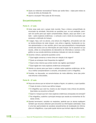 112 Guia de Planejamento e Orientações Didáticas para o Professor da 4a
série – Ciclo I
 Quais os materiais necessários? Textos que serão lidos – cópia para todos os
alunos da folha de Atividade 3C.
 Qual é a duração? Três aulas de 50 minutos.
Encaminhamento
Parte A – 1a
aula
 Inicie essa aula com o grupo todo reunido. Faça a leitura compartilhada do
enunciado da atividade, discutindo as questões que, na sua avaliação, preci-
sam de auxílio para que sejam compreendidas. Depois, peça que leiam o ver-
bete – sobre espécies endêmicas – e articule-o com o texto do enunciado, que
esclarece a definição de hotspot.
 A seguir, faça, com os alunos, uma leitura do infográfico, articulando com ele
os textos-sínteses de cada hotspot. Leia antes a legenda, focalizando os íco-
nes apresentados e o seu sentido, pois é isso que possibilitará a interpretação
correta dos textos com as informações de cada hotspot. Se for possível na sua
escola, utilize os computadores do laboratório de informática e acesse o info-
gráfico na sua versão eletrônica (endereço indicado em nota de rodapé).
 Durante a leitura, apresente questões como:
J Qual região conserva a menor área em relação à de origem?
J Quais as ameaças mais frequentes às regiões?
J Qual a área máxima que ainda resiste nas regiões apontadas?
J Qual região tem mais espécies endêmicas ameaçadas?
 Oriente os alunos para que leiam o verbete sobre espécies endêmicas, de for-
ma a melhor compreenderem o conceito, articulando-o com o infográfico.
 Focalize, na discussão, as características da mata atlântica, tema das próxi-
mas leituras e discussões.
Parte B – 2a
aula
 Peça aos alunos que se reúnam em duplas e façam, no caderno, o que é pedido:
J Copie do texto o trecho que define hotspot.
J O infográfico que você leu mostra os dez hotspots mais críticos do planeta.
Qual deles se encontra no Brasil?
J Qual é o hotspot que tem mais espécies endêmicas ameaçadas de extinção?
J No infográfico, sublinhe a principal ameaça que assola as montanhas do Su-
deste chinês.
 Quando terminarem, socialize as respostas, pedindo que os alunos expliquem
também que recursos utilizaram para encontrar as informações solicitadas. Essa
é uma boa oportunidade de socializar procedimentos de localização de informa-
ções em infográficos, o que pode ajudar alunos que tenham alguma dificuldade.
4aSerie-Port-OK (correc).indd 1124aSerie-Port-OK (correc).indd 112 12/28/09 12:27 PM12/28/09 12:27 PM
 