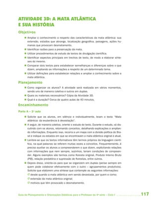 117Guia de Planejamento e Orientações Didáticas para o Professor da 4a
série – Ciclo I
ATIVIDADE 3D: A MATA ATLÂNTICA
E SUA HISTÓRIA
Objetivos
 Ampliar o conhecimento a respeito das características da mata atlântica: sua
extensão, estados que abrange, localização geográfica, paisagens, ações hu-
manas que provocam desmatamento.
 Identificar razões para a preservação da mata.
 Utilizar procedimentos de estudo de textos de divulgação científica.
 Identificar aspectos principais em trechos de texto, de modo a elaborar sínte-
ses do mesmo.
 Comparar dois textos para estabelecer semelhanças e diferenças sobre o que
dizem, ampliando as informações a respeito de um determinado tema.
 Utilizar definições para estabelecer relações e ampliar o conhecimento sobre a
mata atlântica.
Planejamento
 Como organizar os alunos? A atividade será realizada em vários momentos,
sendo uns de maneira coletiva e outros em duplas.
 Quais os materiais necessários? Cópia da Atividade 3D.
 Qual é a duração? Cerca de quatro aulas de 40 minutos.
Encaminhamento
Parte A – 1a
aula
 Solicite que os alunos, em silêncio e individualmente, leiam o texto “Mata
atlântica: da exuberância à devastação”.
 A seguir, de maneira coletiva, oriente o estudo do texto. Durante o estudo, vá dis-
cutindo com os alunos, retomando conceitos, detalhando explicações e amplian-
do informações. Enquanto isso, recorra a um mapa com a divisão política do Bra-
sil e indique os estados em que se encontravam a mata atlântica original e atual.
 Lembre-se que os textos informativos têm termos próprios da linguagem cientí-
fica, na qual palavras se referem muitas vezes a conceitos. Frequentemente, é
preciso auxiliar os alunos a compreenderem o que dizem, explicitando relações
com informações que nem sempre, sozinhos, teriam condições de compreen-
der. Alguns exemplos são termos como floresta original, Produto Interno Bruto
(PIB), relação predatória e supressão de florestas, entre outros.
 Depois disso, oriente-os para que se organizem em duplas (pense sempre em
quem pode colaborar efetivamente com o outro – agrupamentos produtivos).
Solicite que elaborem uma síntese que contemple as seguintes informações:
J desde quando a mata atlântica vem sendo devastada, por quem e como;
J extensão da mata atlântica original;
J motivos que têm provocado o desmatamento.
4aSerie-Port-OK (correc).indd 1174aSerie-Port-OK (correc).indd 117 12/28/09 12:27 PM12/28/09 12:27 PM
 