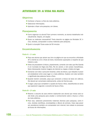 128 Guia de Planejamento e Orientações Didáticas para o Professor da 4a
série – Ciclo I
ATIVIDADE 3F: A VIDA NA MATA
Objetivos
 Conhecer a fauna e a flora da mata atlântica.
 Selecionar informações.
 Aprender a fazer uma pesquisa, em classe.
Planejamento
 Como organizar os alunos? Num primeiro momento, os alunos trabalharão indi-
vidualmente. Depois, em duplas
 Quais os materiais necessários? Texto descrito na página da Atividade 3F, li-
vros, revistas, computador e outros materiais para pesquisa.
 Qual é a duração? Duas aulas de 50 minutos
Encaminhamento
Parte A – 1a
aula
 Peça aos alunos que abram seu livro na página em que se encontra a Atividade
3F e oriente-os a ler o título do texto, levantando suposições a respeito de que
tratará a aula.
 Antes de procederem à leitura, propriamente, comente com eles que Ilha Grande
é um município de Angra dos Reis, Rio de Janeiro, e tem praias maravilhosas.
Seria interessante mostrar imagens da internet ou mapas e folders do lugar.
 Converse com eles e procurem levantar, antes da leitura, que relações é possí-
vel estabelecer entre esse lugar e a mata atlântica. Explore com eles também
o significado das palavras fauna e flora.
 Quando tiverem concluído, peça que comecem a leitura do texto em silêncio.
Ele deverá ser comentado coletivamente, antes do final da aula.
 A seguir, peça que completem o quadro de fauna e flora, classificando os seres
que aparecem segundo o conceito de fauna e flora.
Parte B – 2a
aula
 Retome o assunto da aula anterior explicando aos alunos que nessa aula vo-
cês farão uma pesquisa para ampliar o conhecimento sobre a fauna e a flora
da mata atlântica.
 Para isso, selecione previamente materiais diversos para pesquisa, como li-
vros, revistas científicas, enciclopédias e álbuns de animais. Caso seja possí-
vel, providencie também um computador com internet, bom aliado no processo
de busca de informações.
4aSerie-Port-OK (correc).indd 1284aSerie-Port-OK (correc).indd 128 12/28/09 12:27 PM12/28/09 12:27 PM
 