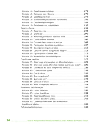 14 Guia de Planejamento e Orientações Didáticas para o Professor da 4a
série – Ciclo I
Atividade 11 – Desafios para multiplicar . . . . . . . . . . . . . . . . . . . . . . . . . . . . . . . . . . . . . . . . . . . . . . . . . 274
Atividade 12 – Estimando para não errar. . . . . . . . . . . . . . . . . . . . . . . . . . . . . . . . . . . . . . . . . . . . . . . . . . 276
Atividade 13 – Desafios para dividir . . . . . . . . . . . . . . . . . . . . . . . . . . . . . . . . . . . . . . . . . . . . . . . . . . . . . . . . 278
Atividade 14 -- As representações decimais no cotidiano. . . . . . . . . . . . . . . . . . . . . . . . . . . . . 281
Atividade 15 – Calculando porcentagem. . . . . . . . . . . . . . . . . . . . . . . . . . . . . . . . . . . . . . . . . . . . . . . . . . . 285
Atividade 16 – Trabalhando com probabilidade. . . . . . . . . . . . . . . . . . . . . . . . . . . . . . . . . . . . . . . . . . 290
Espaço e forma . . . . . . . . . . . . . . . . . . . . . . . . . . . . . . . . . . . . . . . . . . . . . . . . . . . . . . . . . . . . . . . . . . . . . . . . . . . . . . . . . . . 293
Atividade 17 – Traçando a rota. . . . . . . . . . . . . . . . . . . . . . . . . . . . . . . . . . . . . . . . . . . . . . . . . . . . . . . . . . . . . . . 294
Atividade 18 – Oriente-se! . . . . . . . . . . . . . . . . . . . . . . . . . . . . . . . . . . . . . . . . . . . . . . . . . . . . . . . . . . . . . . . . . . . . . 296
Atividade 19 – As formas geométricas ao nosso redor. . . . . . . . . . . . . . . . . . . . . . . . . . . . . . . . 299
Atividade 20 – Conhecendo os poliedros. . . . . . . . . . . . . . . . . . . . . . . . . . . . . . . . . . . . . . . . . . . . . . . . . . 301
Atividade 21 – Contando faces, arestas e vértices. . . . . . . . . . . . . . . . . . . . . . . . . . . . . . . . . . . . . 303
Atividade 22 – Planificações de sólidos geométricos . . . . . . . . . . . . . . . . . . . . . . . . . . . . . . . . . . 307
Atividade 23 – Os polígonos: ângulos e lados . . . . . . . . . . . . . . . . . . . . . . . . . . . . . . . . . . . . . . . . . . . 310
Atividade 24 – Contando vértices e ângulos do polígono . . . . . . . . . . . . . . . . . . . . . . . . . . . . . 313
Atividade 25 – Figuras planas – parte e todo . . . . . . . . . . . . . . . . . . . . . . . . . . . . . . . . . . . . . . . . . . . . 315
Atividade 26 – Aumentando e diminuindo figuras. . . . . . . . . . . . . . . . . . . . . . . . . . . . . . . . . . . . . . . 319
Grandezas e medidas. . . . . . . . . . . . . . . . . . . . . . . . . . . . . . . . . . . . . . . . . . . . . . . . . . . . . . . . . . . . . . . . . . . . . . . . . . . 322
Atividade 27 – Observando a temperatura em diferentes lugares. . . . . . . . . . . . . . . . . . 323
Atividade 28 – Diferentes países, diferentes moedas: quanto vale o real?. . . . . 325
Atividade 29 – Medidas do dia a dia: comprimento e massa. . . . . . . . . . . . . . . . . . . . . . . . 328
Atividade 30 – O contorno das figuras . . . . . . . . . . . . . . . . . . . . . . . . . . . . . . . . . . . . . . . . . . . . . . . . . . . . . 333
Atividade 31 – Qual é a área. . . . . . . . . . . . . . . . . . . . . . . . . . . . . . . . . . . . . . . . . . . . . . . . . . . . . . . . . . . . . . . . . . 336
Atividade 32 – Área ou perímetro? . . . . . . . . . . . . . . . . . . . . . . . . . . . . . . . . . . . . . . . . . . . . . . . . . . . . . . . . . . 339
Atividade 33 – Que horas são? . . . . . . . . . . . . . . . . . . . . . . . . . . . . . . . . . . . . . . . . . . . . . . . . . . . . . . . . . . . . . . 343
Atividade 34 – Contando o tempo. . . . . . . . . . . . . . . . . . . . . . . . . . . . . . . . . . . . . . . . . . . . . . . . . . . . . . . . . . . 344
Atividade 35 – Antes ou depois do meio-dia?. . . . . . . . . . . . . . . . . . . . . . . . . . . . . . . . . . . . . . . . . . . . 348
Tratamento da informação. . . . . . . . . . . . . . . . . . . . . . . . . . . . . . . . . . . . . . . . . . . . . . . . . . . . . . . . . . . . . . . . . . . . . 350
Atividade 36 – Leitura de tabelas . . . . . . . . . . . . . . . . . . . . . . . . . . . . . . . . . . . . . . . . . . . . . . . . . . . . . . . . . . . 351
Atividade 37 – Leitura de gráficos. . . . . . . . . . . . . . . . . . . . . . . . . . . . . . . . . . . . . . . . . . . . . . . . . . . . . . . . . . . 354
Atividade 38 – Traçando gráficos de linha. . . . . . . . . . . . . . . . . . . . . . . . . . . . . . . . . . . . . . . . . . . . . . . . . 358
Atividade 39 – Gráficos de setores (pizza) . . . . . . . . . . . . . . . . . . . . . . . . . . . . . . . . . . . . . . . . . . . . . . . . 362
Atividade 40 – Coletando informações para a construção
de gráficos e tabelas. . . . . . . . . . . . . . . . . . . . . . . . . . . . . . . . . . . . . . . . . . . . . . . . . . . . . . . . . . . . . . . . . . . . . . . . . . . . 365
Referências bibliográficas . . . . . . . . . . . . . . . . . . . . . . . . . . . . . . . . . . . . . . . . . . . . . . . . . . . . . . . . . . . . . . . . . . . . . 368
4aSerie-Port-OK (correc).indd 144aSerie-Port-OK (correc).indd 14 12/28/09 12:27 PM12/28/09 12:27 PM
 