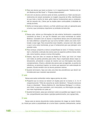 160 Guia de Planejamento e Orientações Didáticas para o Professor da 4a
série – Ciclo I
 Peça aos alunos que leiam os textos 1 e 2, respectivamente “Histórico do Jar-
dim Botânico de São Paulo” e “Projetos desenvolvidos”.
 Leia com os alunos a primeira parte do texto, auxiliando-os a fazer uso dos pro-
cedimentos de estudo (anotações na margem esquerda da folha, identificando
do que trata o trecho do texto, grifar tópicos fundamentais para a compreen-
são do assunto etc.). Deixe que as duplas deem continuidade à atividade de
estudo do texto.
 Defina um tempo para a leitura e, ao final, solicite que cada um apresente para
a turma o que considerou importante no conteúdo do texto lido.
2a
aula
 Nessa aula, retome as informações da aula anterior lembrando a experiência
constante no texto 2, em que foi relatada uma visita monitorada ao Jardim
Botânico. Considere com os alunos a importância dessa zona de preservação
da mata atlântica e proponha que sua turma também realize uma visita moni-
torada a esse lugar. Para encaminhar esse trabalho, converse com eles sobre
o que é uma visita monitorada, já que é fundamental para que planejem uma
possível visita.
 Para começar, proponha a leitura compartilhada do texto 3 (“Visitas monitora-
das”), chamando a atenção dos alunos para os aspectos práticos dessa visita-
ção, como horários, preços e outras informações.
 Depois, faça com eles um estudo do Roteiro de Visita, que inclui um mapa
com todos os pontos previstos para visita. Faça a exploração desse mapa co-
letivamente, articulando o estudo do mesmo com as informações dos textos
complementares. Chame a atenção dos alunos para as legendas, os pontos de
referência, os possíveis trajetos, os nomes que aparecem em cada estação do
passeio. Estude também com os alunos possíveis roteiros.
 Quando terminarem, faça com eles uma lista das providências que devem ser
tomadas para que o passeio seja possível.
3a
aula
Nessa aula serão conhecidos melhor alguns pontos da visita.
 Proponha que os alunos se reúnam em duplas para ler os textos 1, 2, 3 e 4
(respectivamente “Trilha da nascente do Jardim Botânico”, “Conjunto estrutural
A paz e a liberdade”, “Museu Botânico Dr. João Barbosa Rodrigues” e o último,
sem título), e peça que assinalem, com marca-texto, as informações que julga-
rem mais importantes em cada um.
 Quando terminarem, peça que conversem sobre as questões que seguem os tex-
tos, compartilhando suas ideias e opiniões posteriormente, com o grupo todo.
4a
aula
Nessa aula os alunos descobrirão modos possíveis de chegar ao Jardim Botâni-
co. Ainda que exista a possibilidade de a turma fazer o passeio coletivamente, saindo
4aSerie-Port-OK (correc).indd 1604aSerie-Port-OK (correc).indd 160 12/28/09 12:27 PM12/28/09 12:27 PM
 