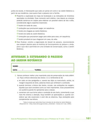 161Guia de Planejamento e Orientações Didáticas para o Professor da 4a
série – Ciclo I
juntos da escola, é interessante que cada um pense em como ir ao Jardim Botânico a
partir da sua residência, caso queira fazer o passeio com a família.
 Proponha a exploração do mapa de localização e as indicações de itinerários
apontados na atividade. Esse momento será coletivo, mas depois as crianças
poderão sentar-se em duplas para elaborar um possível roteiro de ida e volta,
considerando alguns aspectos essenciais:
J horário de saída de casa;
J conduções que precisariam pegar, em sequência;
J horário de chegada ao Jardim Botânico;
J horário de saída do Jardim Botânico;
J conduções que precisariam pegar para voltar para casa, em sequência;
J horário provável em que chegariam em casa, de volta.
 Para finalizar, oriente a organização do dossiê do passeio, recomendando
que estejam atentos para os horários de funcionamento do parque e, ainda,
para o que não é permitido em uma Unidade de Conservação, como o Jardim
Botânico.
ATIVIDADE 3: ESTUDANDO O PASSEIO
AO JARDIM BOTÂNICO
NOME: __________________________________________________________________________
DATA: _____ /_______________ TURMA:___________________________________________
1. Vamos conhecer melhor uma importante zona de preservação da mata atlânti-
ca. Faça a leitura silenciosa dos textos 1 e 2, lembrando-se de:
a. ler cada um dos parágrafos e, usando seu lápis ou marca-texto, anotar, na
margem esquerda do texto, palavras-chave que sintetizem o conteúdo;
b. quando terminar a leitura dos textos, circular, nas anotações da margem,
aquelas que você considera como as mais importantes. Esse procedimento
vai auxiliá-lo quando for apresentar para a classe;
c. conversar com sua turma sobre o conteúdo do seu texto, comentando o que
mais lhe chamou a atenção. Ouça também as apreciações e, quando con-
siderar que são essenciais e você não as observou, faça anotações para
complementar sua leitura.
Todos os textos que serão lidos foram retirados do site oficial do Jardim Botânico.
(Disponível em: <http://www.ibot.sp.gov.br/educ_ambiental/>. Acesso em: 9 jan. 2008.)
Atividadedoaluno
4aSerie-Port-OK (correc).indd 1614aSerie-Port-OK (correc).indd 161 12/28/09 12:27 PM12/28/09 12:27 PM
 
