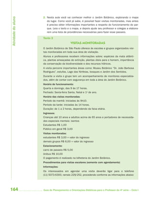 164 Guia de Planejamento e Orientações Didáticas para o Professor da 4a
série – Ciclo I
2. Nesta aula você vai conhecer melhor o Jardim Botânico, explorando o mapa
do lugar. Como você já sabe, é possível fazer visitas monitoradas, mas antes
é preciso obter informações importantes a respeito do funcionamento do par-
que. Leia o texto e o mapa, e depois ajude seu professor e colegas a elabora-
rem uma lista de providências necessárias para fazer esse passeio.
Texto 3
VISITAS MONITORADAS
O Jardim Botânico de São Paulo oferece às escolas e grupos organizados visi-
tas monitoradas em toda sua área de visitação.
Alunos e professores recebem informações sobre: espécies da mata atlânti-
ca, plantas ameaçadas de extinção, plantas úteis para o homem, importância
da conservação da biodiversidade e dos recursos hídricos.
A visita percorre importantes áreas como: Museu Botânico “Dr. João Barbosa
Rodrigues”, estufas, Lago das Ninfeias, bosques e Jardim dos Sentidos.
Durante a visita o grupo tem um acompanhamento de monitores especializa-
dos, além de contar com segurança em toda a área do Jardim Botânico.
Horário de funcionamento:
Quarta a domingo, das 9 às 17 horas.
Fechado: Sexta-feira Santa, Natal e 1o
de ano.
Horário das visitas monitoradas:
Período da manhã: iniciadas às 9h10.
Período da tarde: iniciadas às 14 horas.
Duração: de 1 a 2 horas, dependendo da faixa etária.
Ingressos:
Crianças até 10 anos e adultos acima de 65 anos e portadores de necessida-
des especiais mentais: isentos
Estudantes R$ 1,00
Público em geral R$ 3,00
Visitas monitoradas:
estudantes R$ 3,00 + valor do ingresso
demais grupos R$ 6,00 + valor do ingresso
Estacionamento:
carro de passeio R$ 5,00
ônibus R$ 10,00
O pagamento é realizado na bilheteria do Jardim Botânico.
Procedimentos para visitas escolares (somente com agendamento)
Informações:
Os interessados em agendar uma visita deverão ligar para o telefone
(11) 5073-6300, ramais 229/252, procedendo conforme as informações abaixo:
Atividadedoaluno
4aSerie-Port-OK (correc).indd 1644aSerie-Port-OK (correc).indd 164 12/28/09 12:27 PM12/28/09 12:27 PM
 