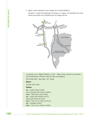 168 Guia de Planejamento e Orientações Didáticas para o Professor da 4a
série – Ciclo I
5. Agora, vamos descobrir como chegar até o Jardim Botânico.
Estudem o mapa da localização do parque e, a seguir, as indicações de trans-
portes que podem ser utilizados para se chegar até ele.
Localizado na Av. Miguel Estéfano, 3.031 – Água Funda, próxima às Avenidas
dos Bandeirantes e Ricardo Jafet (ao lado do zoológico)
CEP 04301-902 - São Paulo - SP - Brasil
Metrô:
Estação São Judas
Ônibus:
Ida – Jardim Clímax (4742)
sai da Estação São Judas do Metrô
Volta – Metrô São Judas (4742)
Ida – Jardim São Savério (475-C)
passa pela Praça da Árvore
Volta – Term. Pq. D. Pedro II (475-C)
Ida – Zoológico (4491)
Volta – Term. Pq. D. Pedro II (4491)
Metrô
São Judas
Metrô
Conceição
Metrô
Jabaquara
Parque Estadual
das Fontes do Ipiranga
Jardim Botânico
Av.Miguel
Estéfano
Complexo Viário
Maria Maluf
Zoológico
Bandeirantes
Av.
dos
Rodov.dosImigrantes
Av.Eng.ArmandoA.Pereira
Atividadedoaluno
4aSerie-Port-OK (correc).indd 1684aSerie-Port-OK (correc).indd 168 12/28/09 12:27 PM12/28/09 12:27 PM
 