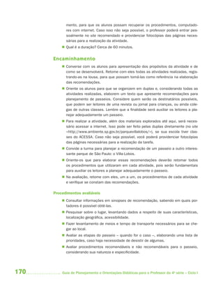 170 Guia de Planejamento e Orientações Didáticas para o Professor da 4a
série – Ciclo I
mento, para que os alunos possam recuperar os procedimentos, computado-
res com internet. Caso isso não seja possível, o professor poderá entrar pes-
soalmente no site recomendado e providenciar fotocópias das páginas neces-
sárias para a realização da atividade.
 Qual é a duração? Cerca de 60 minutos.
Encaminhamento
 Converse com os alunos para apresentação dos propósitos da atividade e de
como se desenvolverá. Retome com eles todas as atividades realizadas, regis-
trando-as na lousa, para que possam tomá-las como referência na elaboração
das recomendações.
 Oriente os alunos para que se organizem em duplas e, considerando todas as
atividades realizadas, elaborem um texto que apresente recomendações para
planejamento de passeios. Considere quem serão os destinatários possíveis,
que podem ser leitores de uma revista ou jornal para crianças, ou ainda cole-
gas de outras classes. Lembre que a finalidade será auxiliar os leitores a pla-
nejar adequadamente um passeio.
 Para realizar a atividade, além dos materiais explorados até aqui, será neces-
sário acessar a internet. Isso pode ser feito pelas duplas diretamente (no site
<http://www.ambiente.sp.gov.br/parquevillalobos/>), se sua escola tiver clas-
ses do ACESSA. Caso não seja possível, você poderá providenciar fotocópias
das páginas necessárias para a realização da tarefa.
 Convide a turma para planejar a recomendação de um passeio a outro interes-
sante parque de São Paulo: o Villa-Lobos.
 Oriente-os que para elaborar essas recomendações deverão retomar todos
os procedimentos que utilizaram em cada atividade, pois serão fundamentais
para auxiliar os leitores a planejar adequadamente o passeio.
 Na avaliação, retome com eles, um a um, os procedimentos de cada atividade
e verifique se constam das recomendações.
Procedimentos avaliáveis
 Consultar informações em sinopses de recomendação, sabendo em quais por-
tadores é possível obtê-las.
 Pesquisar sobre o lugar, levantando dados a respeito de suas características,
localização geográfica, acessibilidade.
 Fazer levantamento de meios e tempo de transporte necessários para se che-
gar ao local.
 Avaliar as etapas do passeio – quando for o caso –, elaborando uma lista de
prioridades, caso haja necessidade de desistir de algumas.
 Avaliar procedimentos recomendáveis e não recomendáveis para o passeio,
considerando sua natureza e especificidade.
4aSerie-Port-OK (correc).indd 1704aSerie-Port-OK (correc).indd 170 12/28/09 12:27 PM12/28/09 12:27 PM
 
