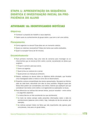 173Guia de Planejamento e Orientações Didáticas para o Professor da 4a
série – Ciclo I
ETAPA 1: APRESENTAÇÃO DA SEQUÊNCIA
DIDÁTICA E INVESTIGAÇÃO INICIAL DA PRO-
FICIÊNCIA DO ALUNO
ATIVIDADE 1A: IDENTIFICANDO NOTÍCIAS
Objetivos
 Conhecer a proposta de trabalho e seus objetivos.
 Saber quais os conhecimentos do grupo sobre o que vem a ser uma notícia.
Planejamento
 Como organizar os alunos? Esse deve ser um momento coletivo.
 Quais os materiais necessários? Cópia dos textos que serão analisados.
 Qual é a duração? Cerca de 50 minutos.
Encaminhamento
 Num primeiro momento, faça uma roda de conversa para investigar os co-
nhecimentos que os alunos já têm sobre o jornal, socializando as ideias que
surgirem.
J O que é o jornal e para que serve.
J Como se organiza.
J Quem já leu ou costuma ler o jornal.
J Quais jornais as crianças já conhecem.
 Depois, esclareça os alunos sobre os objetivos desta atividade, que focaliza
uma investigação sobre a notícia e como ela se desenvolverá.
 Proponha a leitura compartilhada dos textos apresentados. Recupere as informa-
ções de cada texto, discutindo com eles os seus sentidos. Pergunte quais dos
textos lidos podem ser considerados uma notícia. Solicite que expliquem por que
consideram tais textos como notícia e vá registrando as explicações na lousa.
 Para diferenciar as notícias dos demais textos, procure ressaltar – entre outros
– os seguintes aspectos:
J a notícia fala de um fato acontecido (ou que acontecerá);
J no texto da notícia sempre estão presentes informações sobre a data do
acontecimento (palavras como ontem, hoje, indicação do dia da semana, por
exemplo);
J as notícias sempre tratam de fatos que são importantes não apenas para
uma pessoa, mas para um grupo delas;
4aSerie-Port-OK (correc).indd 1734aSerie-Port-OK (correc).indd 173 12/28/09 12:27 PM12/28/09 12:27 PM
 