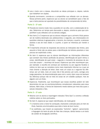 188 Guia de Planejamento e Orientações Didáticas para o Professor da 4a
série – Ciclo I
 Leia o texto com a classe, discutindo as ideias principais e, depois, solicite
que trabalhem em duplas.
 Quando terminarem, convide-os a compartilhar sua reflexão com os demais.
Nessa primeira parte, espera-se que os alunos se sensibilizem para o fato de
que o texto precisa ser ajustado às possibilidades de compreensão do leitor.
Parte 2 – 2a
aula
 Proceda do mesmo modo: leia a questão em voz alta, com a colaboração de to-
dos. Determine um tempo para discussão e, depois, oriente-os para que com-
partilhem suas reflexões com os demais colegas.
 Nos itens 2 e 3 espera-se que os alunos indiquem que o primeiro título parece
ser de matéria destinada aos adolescentes; o segundo, aos interessados em
questões relativas à agropecuária; o terceiro, às crianças; o quarto, a pessoas
adultas e aos de mais idade; e o quinto, a quem se interessa por manter a
forma.
 É importante articular às respostas dos alunos as indicações das fontes, pois
assunto e fonte são as pistas para a identificação de leitores possíveis e isso
precisa ser explicitado a eles.
 No item 4, espera-se que os alunos identifiquem as informações diferentes
que constam dos títulos (profissão da pessoa, identificação de quem retirou o
corpo, identificação de qual corpo – segundo o momento do processo de pro-
cura dos corpos –, recomeço da busca). Espera-se que eles reconheçam que,
por exemplo: a escolha de começar por bombeiros ou por segundo focaliza a
notícia no item que se considera como mais importante informar ou o que vai
mais chamar a atenção do leitor; dizer mais um corpo ou o segundo faz dife-
rença: por um lado, mais um corpo não é tão preciso; por outro, carrega uma
carga pejorativa, de desconsideração para com o outro; dizer corpo de bacharel
faz diferença porque não se trata do corpo de um cidadão qualquer, mas de
alguém com um título.
 Espera-se, finalmente, que reconheçam que essas escolhas podem ter sido
decorrentes do que os escritores/editores consideraram relevantes para seus
leitores. Além disso, a forma de tratamento revela valores por meio dos quais o
veículo interpreta o fato.
Parte 3 – 3a
aula
 Retome com os alunos a reportagem indicada (“Dino Saci”) e oriente a reflexão
coletiva sobre os itens pontuados.
 No item 5, espera-se que sejam identificadas, de modo geral:
J a maneira como o texto foi começado, chamando a atenção para um item do
título, fazendo uma brincadeira que dota o texto de bom humor;
J os subtítulos, que trazem as expressões “bichinho”, “galera”, aproximando
a linguagem do texto do jeito de falar das crianças, dando leveza a um texto
de caráter de divulgação científica.
4aSerie-Port-OK (correc).indd 1884aSerie-Port-OK (correc).indd 188 12/28/09 12:27 PM12/28/09 12:27 PM
 