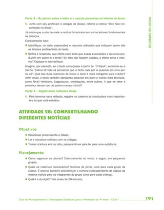 191Guia de Planejamento e Orientações Didáticas para o Professor da 4a
série – Ciclo I
Parte 3 – As pistas sobre o leitor e o veículo presentes no interior do texto
5. Junto com seu professor e colegas de classe, retome a notícia “Dino Saci en-
contrado no Brasil”.
Já vimos que o site de onde a notícia foi retirada tem como leitores fundamentais
as crianças.
Considerando isso:
 Identifique, no texto, expressões e recursos utilizados que indiquem quem são
os leitores preferenciais do texto.
 Reflita e responda: que efeito você acha que essas expressões e recursos pro-
duzem em quem lê o texto? Se elas não fossem usadas, o efeito seria o mes-
mo? Explique e exemplifique.
Imagine, por exemplo, se o texto começasse a partir de “O fóssil”, excluindo-se o
trecho “Calma lá! Não vá pensando que o bicho saía por aí pulando em uma per-
na só”. Qual das duas maneiras de iniciar o texto é mais instigante para o leitor?
Além disso, o texto também apresenta palavras em latim e outras mais técnicas,
como fóssil herbívoro, Stegosaurus, ornitísquios, entre outros. A que se deve a
presença desse tipo de palavra nessa notícia?
Parte 4 – Registrando reﬂexões ﬁnais
6. Para terminar essa reflexão, registre no caderno as conclusões mais importan-
tes do que você estudou.
ATIVIDADE 2B: COMPARTILHANDO
DIFERENTES NOTÍCIAS
Objetivos
 Relacionar jornal escrito e falado.
 Ler e socializar notícias com os colegas.
 Treinar a leitura em voz alta, preparando-se para ler para uma audiência.
Planejamento
 Como organizar os alunos? Coletivamente no início; a seguir, em pequenos
grupos.
 Quais os materiais necessários? Notícias de jornal, uma para cada grupo da
classe. É preciso também providenciar o número correspondente de cópias da
mesma notícia para os integrantes do grupo (uma para cada criança).
 Qual é a duração? Três aulas de 50 minutos.
Atividadedoaluno
4aSerie-Port-OK (correc).indd 1914aSerie-Port-OK (correc).indd 191 12/28/09 12:27 PM12/28/09 12:27 PM
 