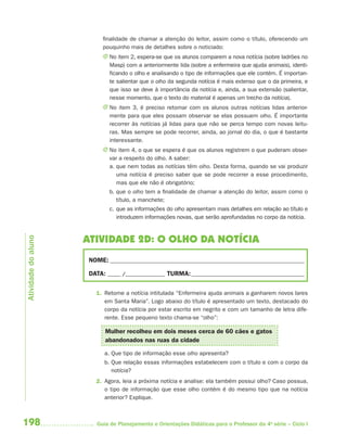 198 Guia de Planejamento e Orientações Didáticas para o Professor da 4a
série – Ciclo I
finalidade de chamar a atenção do leitor, assim como o título, oferecendo um
pouquinho mais de detalhes sobre o noticiado:
J No item 2, espera-se que os alunos comparem a nova notícia (sobre ladrões no
Masp) com a anteriormente lida (sobre a enfermeira que ajuda animais), identi-
ficando o olho e analisando o tipo de informações que ele contém. É importan-
te salientar que o olho da segunda notícia é mais extenso que o da primeira, e
que isso se deve à importância da notícia e, ainda, a sua extensão (salientar,
nesse momento, que o texto do material é apenas um trecho da notícia).
J No item 3, é preciso retomar com os alunos outras notícias lidas anterior-
mente para que eles possam observar se elas possuem olho. É importante
recorrer às notícias já lidas para que não se perca tempo com novas leitu-
ras. Mas sempre se pode recorrer, ainda, ao jornal do dia, o que é bastante
interessante.
J No item 4, o que se espera é que os alunos registrem o que puderam obser-
var a respeito do olho. A saber:
a. que nem todas as notícias têm olho. Desta forma, quando se vai produzir
uma notícia é preciso saber que se pode recorrer a esse procedimento,
mas que ele não é obrigatório;
b. que o olho tem a finalidade de chamar a atenção do leitor, assim como o
título, a manchete;
c. que as informações do olho apresentam mais detalhes em relação ao título e
introduzem informações novas, que serão aprofundadas no corpo da notícia.
ATIVIDADE 2D: O OLHO DA NOTÍCIA
NOME: __________________________________________________________________________
DATA: _____ /_______________ TURMA:___________________________________________
1. Retome a notícia intitulada “Enfermeira ajuda animais a ganharem novos lares
em Santa Maria”. Logo abaixo do título é apresentado um texto, destacado do
corpo da notícia por estar escrito em negrito e com um tamanho de letra dife-
rente. Esse pequeno texto chama-se “olho”:
Mulher recolheu em dois meses cerca de 60 cães e gatos
abandonados nas ruas da cidade
a. Que tipo de informação esse olho apresenta?
b. Que relação essas informações estabelecem com o título e com o corpo da
notícia?
2. Agora, leia a próxima notícia e analise: ela também possui olho? Caso possua,
o tipo de informação que esse olho contém é do mesmo tipo que na notícia
anterior? Explique.
Atividadedoaluno
4aSerie-Port-OK (correc).indd 1984aSerie-Port-OK (correc).indd 198 12/28/09 12:27 PM12/28/09 12:27 PM
 