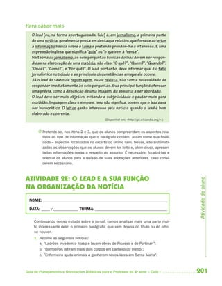 201Guia de Planejamento e Orientações Didáticas para o Professor da 4a
série – Ciclo I
Para saber mais
O lead (ou, na forma aportuguesada, lide) é, em jornalismo, a primeira parte
de uma notícia, geralmente posta em destaque relativo, que fornece ao leitor
a informação básica sobre o tema e pretende prender-lhe o interesse. É uma
expressão inglesa que significa “guia” ou “o que vem à frente”.
Na teoria do jornalismo, as seis perguntas básicas do lead devem ser respon-
didas na elaboração de uma matéria; são elas: “O quê?”, “Quem?”, “Quando?”,
“Onde?”, “Como?”, e “Por quê?”. O lead, portanto, deve informar qual é o fato
jornalístico noticiado e as principais circunstâncias em que ele ocorre.
Já o lead do texto de reportagem, ou de revista, não tem a necessidade de
responder imediatamente às seis perguntas. Sua principal função é oferecer
uma prévia, como a descrição de uma imagem, do assunto a ser abordado.
O lead deve ser mais objetivo, evitando a subjetividade e pautar mais para
exatidão, linguagem clara e simples. Isso não significa, porém, que o lead deva
ser burocrático. O leitor ganha interesse pela notícia quando o lead é bem
elaborado e coerente.
(Disponível em: <http://pt.wikipedia.org/>.)
J Pretende-se, nos itens 2 e 3, que os alunos compreendam os aspectos rela-
tivos ao tipo de informação que o parágrafo contém, assim como sua finali-
dade – aspectos focalizados no excerto do último item. Nesse, são sistemati-
zadas as observações que os alunos devem ter feito e, além disso, apresen-
tadas informações novas a respeito do assunto. É necessário focalizá-las e
orientar os alunos para a revisão de suas anotações anteriores, caso consi-
derem necessário.
ATIVIDADE 2E: O LEAD E A SUA FUNÇÃO
NA ORGANIZAÇÃO DA NOTÍCIA
NOME: __________________________________________________________________________
DATA: _____ /_______________ TURMA:___________________________________________
Continuando nosso estudo sobre o jornal, vamos analisar mais uma parte mui-
to interessante dele: o primeiro parágrafo, que vem depois do título ou do olho,
se houver.
1. Retome as seguintes notícias:
a. “Ladrões invadem o Masp e levam obras de Picasso e de Portinari”;
b. “Bombeiros retiram mais dois corpos em canteiro do metrô”;
c. ”Enfermeira ajuda animais a ganharem novos lares em Santa Maria”.
Atividadedoaluno
4aSerie-Port-OK (correc).indd 2014aSerie-Port-OK (correc).indd 201 12/28/09 12:27 PM12/28/09 12:27 PM
 