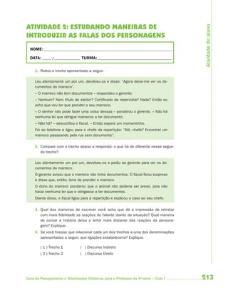 213Guia de Planejamento e Orientações Didáticas para o Professor da 4a
série – Ciclo I
ATIVIDADE 2: ESTUDANDO MANEIRAS DE
INTRODUZIR AS FALAS DOS PERSONAGENS
NOME: __________________________________________________________________________
DATA: _____ /_______________ TURMA:___________________________________________
1. Releia o trecho apresentado a seguir.
Leu atentamente um por um, devolveu-os e disse: “Agora deixe-me ver os do-
cumentos do marreco”.
– O marreco não tem documentos – respondeu o gerente.
– Nenhum? Nem título de eleitor? Certificado de reservista? Nada? Então eu
acho que vou ter que prender o seu marreco.
– O senhor não pode fazer uma coisa dessas – ponderou o gerente. – Não há
nenhuma lei que obrigue marrecos a ter documento.
– Não há? – desconfiou o fiscal. – Então espere um momentinho.
Foi ao telefone e ligou para o chefe da repartição: “Alô, chefe? Encontrei um
marreco passeando pela rua sem documento”.
2. Compare com o trecho abaixo e responda: o que há de diferente nesse segun-
do trecho?
Leu atentamente um por um, devolveu-os e pediu ao gerente para ver os do-
cumentos do marreco.
O gerente avisou que o marreco não tinha documentos. O fiscal ficou surpreso
e disse que, então, teria de prender o marreco.
O dono do marreco ponderou que o animal não poderia ser preso, pois não
havia nenhuma lei que o obrigasse a ter documentos.
Diante disso, o fiscal ligou para a repartição e explicou o caso ao seu chefe.
3. Qual das maneiras de escrever você acha que dá a impressão de retratar
com mais fidelidade as reações do falante diante da situação? Qual maneira
de contar a história deixa o leitor mais distante das reações da persona-
gem? Explique.
4. Se você tivesse que relacionar cada um dos trechos a uma das denominações
apresentadas a seguir, que ligações estabeleceria? Explique.
( 1 ) Trecho 1 ( ) Discurso Indireto
( 2 ) Trecho 2 ( ) Discurso Direto
Atividadedoaluno
4aSerie-Port-OK (correc).indd 2134aSerie-Port-OK (correc).indd 213 12/28/09 12:27 PM12/28/09 12:27 PM
 