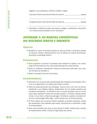 214 Guia de Planejamento e Orientações Didáticas para o Professor da 4a
série – Ciclo I
Registre a sua explicação, conforme modelo a seguir:
O primeiro trecho seria denominado de discurso porque
O segundo trecho seria denominado de discurso porque
5. Apresente a reflexão da dupla aos demais colegas e professores, discutindo-
-a e revendo suas anotações, se for necessário.
ATIVIDADE 3: AS MARCAS LINGUÍSTICAS
DO DISCURSO DIRETO E INDIRETO
Objetivo
 Identificar a marca de primeira pessoa no discurso direto e de terceira pessoa
no discurso indireto, relacionando-as com os efeitos de sentido decorrentes,
discutidos na atividade anterior.
Planejamento
 Como organizar os alunos? A atividade será realizada em duplas, com sociali-
zação de discussões ao final, para sistematização de conhecimentos.
 Quais os materiais necessários? Trechos do texto que serão lidos, que cons-
tam da folha da Atividade 3.
 Qual é a duração? Cerca de 40 minutos.
Encaminhamento
 Converse com os alunos para apresentação dos propósitos da atividade. Orien-
te-os a se organizarem em duplas para realizar a tarefa.
 Antes do desenvolvimento das atividades, leia-as uma a uma com os alunos,
orientando a sua reflexão. Depois, problematize com as duplas aspectos que
considerar necessários. A intenção é que os alunos percebam que só no dis-
curso direto aparecem verbos em primeira pessoa; o narrador reproduz literal-
mente, no seu texto, a fala do personagem. Entretanto, quando o narrador con-
ta como o personagem falou algo, o verbo sempre vem na terceira pessoa.
 Ao final, depois que os alunos tiverem realizado as tarefas propostas, solicite
que apresentem suas reflexões para todos, discutindo-as e orientando o regis-
tro da descoberta.
 Caso você considere que para os seus alunos é melhor realizar toda a ativida-
de coletivamente, altere o modo de organização dos alunos.
Atividadedoaluno
4aSerie-Port-OK (correc).indd 2144aSerie-Port-OK (correc).indd 214 12/28/09 12:27 PM12/28/09 12:27 PM
 