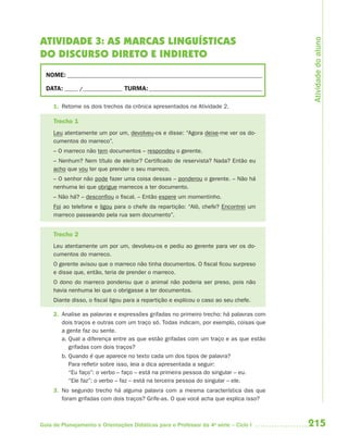 215Guia de Planejamento e Orientações Didáticas para o Professor da 4a
série – Ciclo I
ATIVIDADE 3: AS MARCAS LINGUÍSTICAS
DO DISCURSO DIRETO E INDIRETO
NOME: __________________________________________________________________________
DATA: _____ /_______________ TURMA:___________________________________________
1. Retome os dois trechos da crônica apresentados na Atividade 2.
Trecho 1
Leu atentamente um por um, devolveu-os e disse: “Agora deixe-me ver os do-
cumentos do marreco”.
– O marreco não tem documentos – respondeu o gerente.
– Nenhum? Nem título de eleitor? Certificado de reservista? Nada? Então eu
acho que vou ter que prender o seu marreco.
– O senhor não pode fazer uma coisa dessas – ponderou o gerente. – Não há
nenhuma lei que obrigue marrecos a ter documento.
– Não há? – desconfiou o fiscal. – Então espere um momentinho.
Foi ao telefone e ligou para o chefe da repartição: “Alô, chefe? Encontrei um
marreco passeando pela rua sem documento”.
Trecho 2
Leu atentamente um por um, devolveu-os e pediu ao gerente para ver os do-
cumentos do marreco.
O gerente avisou que o marreco não tinha documentos. O fiscal ficou surpreso
e disse que, então, teria de prender o marreco.
O dono do marreco ponderou que o animal não poderia ser preso, pois não
havia nenhuma lei que o obrigasse a ter documentos.
Diante disso, o fiscal ligou para a repartição e explicou o caso ao seu chefe.
2. Analise as palavras e expressões grifadas no primeiro trecho: há palavras com
dois traços e outras com um traço só. Todas indicam, por exemplo, coisas que
a gente faz ou sente.
a. Qual a diferença entre as que estão grifadas com um traço e as que estão
grifadas com dois traços?
b. Quando é que aparece no texto cada um dos tipos de palavra?
Para refletir sobre isso, leia a dica apresentada a seguir:
“Eu faço”: o verbo – faço – está na primeira pessoa do singular – eu.
“Ele faz”: o verbo – faz – está na terceira pessoa do singular – ele.
3. No segundo trecho há alguma palavra com a mesma característica das que
foram grifadas com dois traços? Grife-as. O que você acha que explica isso?
Atividadedoaluno
4aSerie-Port-OK (correc).indd 2154aSerie-Port-OK (correc).indd 215 12/28/09 12:27 PM12/28/09 12:27 PM
 