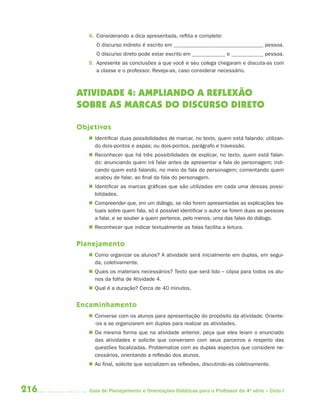 216 Guia de Planejamento e Orientações Didáticas para o Professor da 4a
série – Ciclo I
4. Considerando a dica apresentada, reflita e complete:
O discurso indireto é escrito em pessoa.
O discurso direto pode estar escrito em e pessoa.
5. Apresente as conclusões a que você e seu colega chegaram e discuta-as com
a classe e o professor. Reveja-as, caso considerar necessário.
ATIVIDADE 4: AMPLIANDO A REFLEXÃO
SOBRE AS MARCAS DO DISCURSO DIRETO
Objetivos
 Identificar duas possibilidades de marcar, no texto, quem está falando: utilizan-
do dois-pontos e aspas; ou dois-pontos, parágrafo e travessão.
 Reconhecer que há três possibilidades de explicar, no texto, quem está falan-
do: anunciando quem irá falar antes de apresentar a fala do personagem; indi-
cando quem está falando, no meio da fala do personagem; comentando quem
acabou de falar, ao final da fala do personagem.
 Identificar as marcas gráficas que são utilizadas em cada uma dessas possi-
bilidades.
 Compreender que, em um diálogo, se não forem apresentadas as explicações tex-
tuais sobre quem fala, só é possível identificar o autor se forem duas as pessoas
a falar, e se souber a quem pertence, pelo menos, uma das falas do diálogo.
 Reconhecer que indicar textualmente as falas facilita a leitura.
Planejamento
 Como organizar os alunos? A atividade será inicialmente em duplas, em segui-
da, coletivamente.
 Quais os materiais necessários? Texto que será lido – cópia para todos os alu-
nos da folha de Atividade 4.
 Qual é a duração? Cerca de 40 minutos.
Encaminhamento
 Converse com os alunos para apresentação do propósito da atividade. Oriente-
-os a se organizarem em duplas para realizar as atividades.
 Da mesma forma que na atividade anterior, peça que eles leiam o enunciado
das atividades e solicite que conversem com seus parceiros a respeito das
questões focalizadas. Problematize com as duplas aspectos que considere ne-
cessários, orientando a reflexão dos alunos.
 Ao final, solicite que socializem as reflexões, discutindo-as coletivamente.
4aSerie-Port-OK (correc).indd 2164aSerie-Port-OK (correc).indd 216 12/28/09 12:27 PM12/28/09 12:27 PM
 