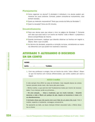 224 Guia de Planejamento e Orientações Didáticas para o Professor da 4a
série – Ciclo I
Planejamento
 Como organizar os alunos? A atividade é individual e os alunos podem per-
manecer em suas carteiras. Contudo, podem consultar-se mutuamente, caso
tenham dúvidas.
 Quais os materiais necessários? Texto que consta da folha de Atividade 7.
 Qual é a duração? Cerca de 40 minutos.
Encaminhamento
 Peça aos alunos para que abram o livro na página da Atividade 7. Comente
com eles que esse texto é um trecho da história “João e Maria” e proponha a
leitura compartilhada do mesmo.
 Quando terminarem, explique que deverão observar os trechos em negrito e,
depois, fazer o que se pede.
 Ao término da atividade, proponha a correção na lousa, socializando as manei-
ras diferentes com que podem ter resolvido o exercício.
ATIVIDADE 7: ALTERANDO O DISCURSO
EM UM CONTO
NOME: __________________________________________________________________________
DATA: _____ /_______________ TURMA:___________________________________________
1. Com seu professor e amigos, leia um trecho do conto “João e Maria”. Obser-
ve que há trechos com marcas diferenciadas, que serão usados por você a
seguir.
JOÃO E MARIA
A vida sempre fora difícil na casa do lenhador, mas naquela época as coisas
haviam piorado ainda mais: não havia pão para todos.
– Minha mulher, o que será de nós? Acabaremos todos por morrer de necessi-
dade. E as crianças serão as primeiras…
– Há uma solução… – disse a madrasta, que era muito malvada. – Amanhã
daremos a João e Maria um pedaço de pão, depois os levaremos à mata e lá
os abandonaremos.
O lenhador disse que não queria nem ouvir falar de um plano tão cruel, mas a
mulher, esperta e insistente, conseguiu convencê-lo.
No aposento ao lado, as duas crianças tinham escutado tudo, e Maria desa-
tou a chorar.
Atividadedoaluno
4aSerie-Port-OK (correc).indd 2244aSerie-Port-OK (correc).indd 224 12/28/09 12:27 PM12/28/09 12:27 PM
 