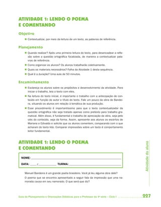 227Guia de Planejamento e Orientações Didáticas para o Professor da 4a
série – Ciclo I
ATIVIDADE 1: LENDO O POEMA
E COMENTANDO
Objetivo
 Contextualizar, por meio da leitura de um texto, as palavras de referência.
Planejamento
 Quando realizar? Após uma primeira leitura do texto, para desencadear a refle-
xão sobre a questão ortográfica focalizada, de maneira a contextualizar pala-
vras de referência.
 Como organizar os alunos? Os alunos trabalharão coletivamente.
 Quais os materiais necessários? Folha da Atividade 1 desta sequência.
 Qual é a duração? Uma aula de 50 minutos.
Encaminhamento
 Esclareça os alunos sobre os propósitos e desenvolvimento da atividade. Para
iniciar o trabalho, leia o texto com eles.
 Na leitura do texto inicial, é importante o trabalho com a antecipação de con-
teúdo em função de autor e título do texto. Fale um pouco da obra de Bandei-
ra, situando os alunos em relação à temática de sua produção.
 Esse procedimento é importantíssimo para que o texto contextualizador da
questão ortográfica não seja tratado apenas como pretexto para trabalho gra-
matical. Além disso, é fundamental o trabalho de apreciação da obra, seja pelo
viés do conteúdo, seja da forma. Assim, apresente aos alunos os excertos de
Mariana e Edivaldo e solicite que os alunos comentem, comparando com o que
acharam do texto lido. Comparar impressões sobre um texto é comportamento
leitor fundamental.
ATIVIDADE 1: LENDO O POEMA
E COMENTANDO
NOME: __________________________________________________________________________
DATA: _____ /_______________ TURMA:___________________________________________
Manuel Bandeira é um grande poeta brasileiro. Você já leu alguma obra dele?
O poema que se encontra apresentado a seguir fala da impressão que uma na-
morada causa em seu namorado. O que será que diz?
Atividadedoaluno
4aSerie-Port-OK (correc).indd 2274aSerie-Port-OK (correc).indd 227 12/28/09 12:27 PM12/28/09 12:27 PM
 