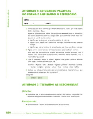 230 Guia de Planejamento e Orientações Didáticas para o Professor da 4a
série – Ciclo I
ATIVIDADE 2: ESTUDANDO PALAVRAS
DO POEMA E AMPLIANDO O REPERTÓRIO
NOME: __________________________________________________________________________
DATA: _____ /_______________ TURMA:___________________________________________
1. Vamos estudar duas palavras que foram utilizadas no poema que você acabou
de ler: meninice e disse.
Antes de qualquer coisa, reflita: o que significa meninice? Veja as possibilida-
des abaixo e converse com seu colega sobre quais sentidos seriam mais ade-
quados de acordo com o poema:
a. significa que a namorada fez uma brincadeira de menina;
b. significa que, apesar de a namorada ser moça, naquela hora ela pareceu
criança;
c. significa que ela se lembrou de uma situação que viveu quando era criança.
2. Agora, vamos pensar sobre a forma como essas palavras foram escritas.
Você deve ter percebido que, quando as falamos, ambas terminam com o
mesmo som. Mas quando as escrevemos, utilizamos letras diferentes, não é
mesmo? Por que será?
3. Leia as palavras a seguir e, depois, organize dois grupos: palavras escritas
com -ISSE e palavras escritas com -ICE.
mesmice – fugisse – tolice – doidice – fingisse – partisse – meninice – caretice
burrice – meiguice – chatice – saísse – visse – ouvisse – risse – velhice
4. Junto a seu colega, analise: além de serem escritas da mesma forma, o que
as palavras de cada grupo têm em comum?
Uma pista:
DIZER  DISSE
ATIVIDADE 3: TESTANDO AS DESCOBERTAS
Objetivo
 Possibilitar que os alunos experimentem utilizar o seu registro – que deve cor-
responder à regularidade observada – de modo a validar suas observações.
Planejamento
 Quando realizar? Depois do primeiro registro de observação.
Atividadedoaluno
4aSerie-Port-OK (correc).indd 2304aSerie-Port-OK (correc).indd 230 12/28/09 12:27 PM12/28/09 12:27 PM
 