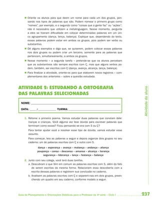 237Guia de Planejamento e Orientações Didáticas para o Professor da 4a
série – Ciclo I
 Oriente os alunos para que deem um nome para cada um dos grupos, pen-
sando nos tipos de palavras que são. Podem nomear o primeiro grupo como
“nomes”, por exemplo, e o segundo como “coisas que a gente faz” ou “ações”;
não é necessário que utilizem a metalinguagem. Nesse momento, pergunte
a eles se tiveram dificuldade em colocar determinadas palavras em um úni-
co agrupamento (dança, lança, balança). Explique que, dependendo do texto,
essas palavras podem estar em ambos os grupos, pois podem ser verbo ou
substantivo.
 Dê alguns exemplos e diga que, se quiserem, podem colocar essas palavras
nos dois grupos ou podem criar um terceiro, somente para as palavras que
pertencem, simultaneamente, a ambos os grupos.
 Nesse momento – a segunda tarefa – pretende-se que os alunos percebam
que os substantivos são sempre escritos com Ç, mas que alguns verbos po-
dem, também, ser escritos com Ç (dança, avança, alcança, lança, balança).
 Para finalizar a atividade, oriente-os para que elaborem novos registros – com-
plementares dos anteriores – sobre a questão estudada.
ATIVIDADE 2: ESTUDANDO A ORTOGRAFIA
DAS PALAVRAS SELECIONADAS
NOME: __________________________________________________________________________
DATA: _____ /_______________ TURMA:___________________________________________
1. Retome o primeiro poema. Vamos estudar duas palavras que constam dele:
tranças e crianças. Você alguma vez teve dúvida para escrever palavras que
terminam como essas? Ficou pensando se era com S ou Ç?
Para tentar ajudar você a resolver esse tipo de dúvida, vamos estudar esse
assunto.
Para começar, leia as palavras a seguir e depois organize dois grupos no seu
caderno: um de palavras escritas com Ç e outro com S.
dança – esperança – avança – matança – andança – aliança
poupança – cansa – descansa – amansa – alcança – herança
segurança – liderança – lança – festança – balança
2. Junto com seu colega, você terá duas tarefas.
a. Descubram o que têm em comum as palavras escritas com S, além do fato
de serem escritas da mesma forma. Relacionem essa descoberta com a
escrita dessas palavras e registrem sua conclusão no caderno.
b. Analisem as palavras escritas com Ç e separem-nas em dois grupos, preen-
chendo um quadro em seu caderno, conforme modelo a seguir.
Atividadedoaluno
4aSerie-Port-OK (correc).indd 2374aSerie-Port-OK (correc).indd 237 12/28/09 12:27 PM12/28/09 12:27 PM
 