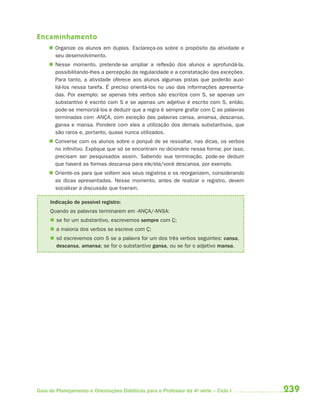 239Guia de Planejamento e Orientações Didáticas para o Professor da 4a
série – Ciclo I
Encaminhamento
 Organize os alunos em duplas. Esclareça-os sobre o propósito da atividade e
seu desenvolvimento.
 Nesse momento, pretende-se ampliar a reflexão dos alunos e aprofundá-la,
possibilitando-lhes a percepção da regularidade e a constatação das exceções.
Para tanto, a atividade oferece aos alunos algumas pistas que poderão auxi-
liá-los nessa tarefa. É preciso orientá-los no uso das informações apresenta-
das. Por exemplo: se apenas três verbos são escritos com S, se apenas um
substantivo é escrito com S e se apenas um adjetivo é escrito com S, então,
pode-se memorizá-los e deduzir que a regra é sempre grafar com Ç as palavras
terminadas com -ANÇA, com exceção das palavras cansa, amansa, descansa,
gansa e mansa. Pondere com eles a utilização dos demais substantivos, que
são raros e, portanto, quase nunca utilizados.
 Converse com os alunos sobre o porquê de se ressaltar, nas dicas, os verbos
no infinitivo. Explique que só se encontram no dicionário nessa forma; por isso,
precisam ser pesquisados assim. Sabendo sua terminação, pode-se deduzir
que haverá as formas descansa para ele/ela/você descansa, por exemplo.
 Oriente-os para que voltem aos seus registros e os reorganizem, considerando
as dicas apresentadas. Nesse momento, antes de realizar o registro, devem
socializar a discussão que tiveram.
Indicação de possível registro:
Quando as palavras terminarem em -ANÇA/-ANSA:
 se for um substantivo, escrevemos sempre com Ç;
 a maioria dos verbos se escreve com Ç;
 só escrevemos com S se a palavra for um dos três verbos seguintes: cansa,
descansa, amansa; se for o substantivo gansa, ou se for o adjetivo mansa.
4aSerie-Port-OK (correc).indd 2394aSerie-Port-OK (correc).indd 239 12/28/09 12:27 PM12/28/09 12:27 PM
 