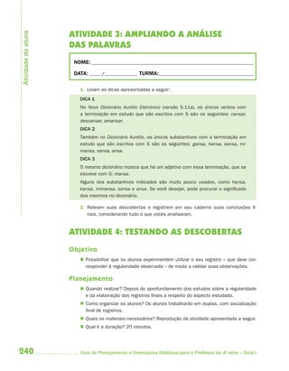 240 Guia de Planejamento e Orientações Didáticas para o Professor da 4a
série – Ciclo I
ATIVIDADE 3: AMPLIANDO A ANÁLISE
DAS PALAVRAS
NOME: __________________________________________________________________________
DATA: _____ /_______________ TURMA:___________________________________________
1. Leiam as dicas apresentadas a seguir:
DICA 1
No Novo Dicionário Aurélio Eletrônico (versão 5.11a), os únicos verbos com
a terminação em estudo que são escritos com S são os seguintes: cansar,
descansar, amansar.
DICA 2
Também no Dicionário Aurélio, os únicos substantivos com a terminação em
estudo que são escritos com S são os seguintes: gansa, hansa, kansa, mi-
mansa, sansa, ansa.
DICA 3
O mesmo dicionário mostra que há um adjetivo com essa terminação, que se
escreve com S: mansa.
Alguns dos substantivos indicados são muito pouco usados, como hansa,
kansa, mimansa, sansa e ansa. Se você desejar, pode procurar o significado
dos mesmos no dicionário.
2. Releiam suas descobertas e registrem em seu caderno suas conclusões fi-
nais, considerando tudo o que vocês analisaram.
ATIVIDADE 4: TESTANDO AS DESCOBERTAS
Objetivo
 Possibilitar que os alunos experimentem utilizar o seu registro – que deve cor-
responder à regularidade observada – de modo a validar suas observações.
Planejamento
 Quando realizar? Depois do aprofundamento dos estudos sobre a regularidade
e da elaboração dos registros finais a respeito do aspecto estudado.
 Como organizar os alunos? Os alunos trabalharão em duplas, com socialização
final de registros.
 Quais os materiais necessários? Reprodução da atividade apresentada a seguir.
 Qual é a duração? 20 minutos.
Atividadedoaluno
4aSerie-Port-OK (correc).indd 2404aSerie-Port-OK (correc).indd 240 12/28/09 12:27 PM12/28/09 12:27 PM
 