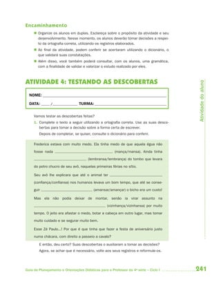 241Guia de Planejamento e Orientações Didáticas para o Professor da 4a
série – Ciclo I
Encaminhamento
 Organize os alunos em duplas. Esclareça sobre o propósito da atividade e seu
desenvolvimento. Nesse momento, os alunos deverão tomar decisões a respei-
to da ortografia correta, utilizando os registros elaborados.
 Ao final da atividade, podem conferir se acertaram utilizando o dicionário, o
que validará suas constatações.
 Além disso, você também poderá consultar, com os alunos, uma gramática,
com a finalidade de validar e valorizar o estudo realizado por eles.
ATIVIDADE 4: TESTANDO AS DESCOBERTAS
NOME: __________________________________________________________________________
DATA: _____ /_______________ TURMA:___________________________________________
Vamos testar as descobertas feitas?
1. Complete o texto a seguir utilizando a ortografia correta. Use as suas desco-
bertas para tomar a decisão sobre a forma certa de escrever.
Depois de completar, se quiser, consulte o dicionário para conferir.
Frederica estava com muito medo. Ela tinha medo de que aquela égua não
fosse nada (mança/mansa). Ainda tinha
(lembransa/lembrança) do tombo que levara
do potro chucro de seu avô, naquelas primeiras férias no sítio.
Seu avô lhe explicara que até o animal ter
(confiança/confiansa) nos humanos levava um bom tempo, que até se conse-
guir (amansar/amançar) o bicho era um custo!
Mas ela não podia deixar de montar, senão ia virar assunto na
(vizinhança/vizinhansa) por muito
tempo. O jeito era afastar o medo, botar a cabeça em outro lugar, mas tomar
muito cuidado e se segurar muito bem.
Esse Zé Paulo...! Por que é que tinha que fazer a festa de aniversário justo
numa chácara, com direito a passeio a cavalo?
E então, deu certo? Suas descobertas o auxiliaram a tomar as decisões?
Agora, se achar que é necessário, volte aos seus registros e reformule-os.
Atividadedoaluno
4aSerie-Port-OK (correc).indd 2414aSerie-Port-OK (correc).indd 241 12/28/09 12:27 PM12/28/09 12:27 PM
 