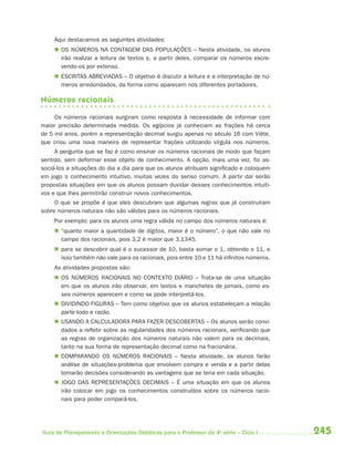 245Guia de Planejamento e Orientações Didáticas para o Professor da 4a
série – Ciclo I
Aqui destacamos as seguintes atividades:
 OS NÚMEROS NA CONTAGEM DAS POPULAÇÕES – Nesta atividade, os alunos
irão realizar a leitura de textos e, a partir deles, comparar os números escre-
vendo-os por extenso.
 ESCRITAS ABREVIADAS – O objetivo é discutir a leitura e a interpretação de nú-
meros arredondados, da forma como aparecem nos diferentes portadores.
Números racionais
Os números racionais surgiram como resposta à necessidade de informar com
maior precisão determinada medida. Os egípcios já conheciam as frações há cerca
de 5 mil anos, porém a representação decimal surgiu apenas no século 16 com Viète,
que criou uma nova maneira de representar frações utilizando vírgula nos números.
A pergunta que se faz é como ensinar os números racionais de modo que façam
sentido, sem deformar esse objeto de conhecimento. A opção, mais uma vez, foi as-
sociá-los a situações do dia a dia para que os alunos atribuam significado e coloquem
em jogo o conhecimento intuitivo, muitas vezes do senso comum. A partir daí serão
propostas situações em que os alunos possam duvidar desses conhecimentos intuiti-
vos e que lhes permitirão construir novos conhecimentos.
O que se propõe é que eles descubram que algumas regras que já construíram
sobre números naturais não são válidas para os números racionais.
Por exemplo: para os alunos uma regra válida no campo dos números naturais é:
 “quanto maior a quantidade de dígitos, maior é o número”, o que não vale no
campo dos racionais, pois 3,2 é maior que 3,1345.
 para se descobrir qual é o sucessor de 10, basta somar o 1, obtendo o 11, e
isso também não vale para os racionais, pois entre 10 e 11 há infinitos números.
As atividades propostas são:
 OS NÚMEROS RACIONAIS NO CONTEXTO DIÁRIO – Trata-se de uma situação
em que os alunos irão observar, em textos e manchetes de jornais, como es-
ses números aparecem e como se pode interpretá-los.
 DIVIDINDO FIGURAS – Tem como objetivo que os alunos estabeleçam a relação
parte-todo e razão.
 USANDO A CALCULADORA PARA FAZER DESCOBERTAS – Os alunos serão convi-
dados a refletir sobre as regularidades dos números racionais, verificando que
as regras de organização dos números naturais não valem para os decimais,
tanto na sua forma de representação decimal como na fracionária.
 COMPARANDO OS NÚMEROS RACIONAIS – Nesta atividade, os alunos farão
análise de situações-problema que envolvem compra e venda e a partir delas
tomarão decisões considerando as vantagens que se teria em cada situação.
 JOGO DAS REPRESENTAÇÕES DECIMAIS – É uma situação em que os alunos
irão colocar em jogo os conhecimentos construídos sobre os números racio-
nais para poder compará-los.
4aSerie-Mat(correc).indd 2454aSerie-Mat(correc).indd 245 12/28/09 12:28 PM12/28/09 12:28 PM
 