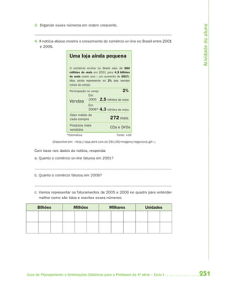 251Guia de Planejamento e Orientações Didáticas para o Professor da 4a
série – Ciclo I
3. Organize esses números em ordem crescente.
4. A notícia abaixo mostra o crescimento do comércio on-line no Brasil entre 2001
e 2006.
Uma loja ainda pequena
O comércio on-line no Brasil saiu de 550
milhões de reais em 2001 para 4,3 bilhões
de reais neste ano – um aumento de 681%.
Mas ainda representa só 2% das vendas
totais do varejo.
Participação no varejo 2%
Vendas 2,5 bilhões de reais
4,3 bilhões de reais
Em
2005
Valor médio de
cada compra
Produtos mais
vendidos
Em
2006*
272 reais
CDs e DVDs
*Estimativa Fonte: e-bit
(Disponível em: <http://veja.abril.com.br/291106/imagens/negocios1.gif>.)
Com base nos dados da notícia, responda:
a. Quanto o comércio on-line faturou em 2001?
b. Quanto o comércio faturou em 2006?
c. Vamos representar os faturamentos de 2005 e 2006 no quadro para entender
melhor como são lidos e escritos esses números:
Bilhões Milhões Milhares Unidades Atividadedoaluno
4aSerie-Mat(correc).indd 2514aSerie-Mat(correc).indd 251 12/28/09 12:28 PM12/28/09 12:28 PM
 