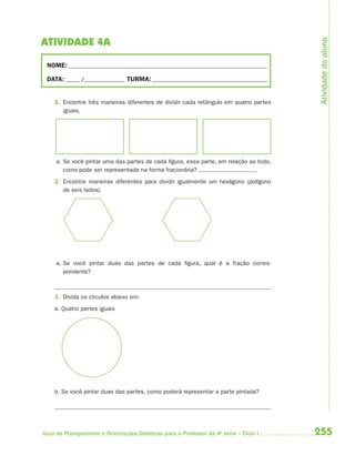 255Guia de Planejamento e Orientações Didáticas para o Professor da 4a
série – Ciclo I
ATIVIDADE 4A
NOME: __________________________________________________________________________
DATA: _____ /_______________ TURMA:___________________________________________
1. Encontre três maneiras diferentes de dividir cada retângulo em quatro partes
iguais.
a. Se você pintar uma das partes de cada figura, essa parte, em relação ao todo,
como pode ser representada na forma fracionária?
2. Encontre maneiras diferentes para dividir igualmente um hexágono (polígono
de seis lados).
a. Se você pintar duas das partes de cada figura, qual é a fração corres-
pondente?
3. Divida os círculos abaixo em:
a. Quatro partes iguais
b. Se você pintar duas das partes, como poderá representar a parte pintada?
Atividadedoaluno
4aSerie-Mat(correc).indd 2554aSerie-Mat(correc).indd 255 12/28/09 12:28 PM12/28/09 12:28 PM
 