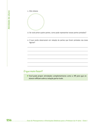 256 Guia de Planejamento e Orientações Didáticas para o Professor da 4a
série – Ciclo I
c. Oito oitavos
d. Se você pintar quatro partes, como pode representar essas partes pintadas?
e. O que vocês observaram em relação às partes que foram pintadas nas duas
figuras?
O que mais fazer?
 Você pode propor atividades complementares como a 4B para que os
alunos reflitam sobre a relação parte-todo.
Atividadedoaluno
4aSerie-Mat(correc).indd 2564aSerie-Mat(correc).indd 256 12/28/09 12:28 PM12/28/09 12:28 PM
 