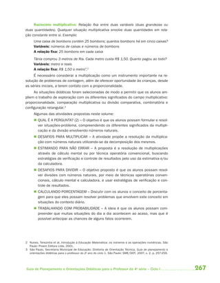 267Guia de Planejamento e Orientações Didáticas para o Professor da 4a
série – Ciclo I
Raciocínio multiplicativo: Relação ﬁxa entre duas variáveis (duas grandezas ou
duas quantidades). Qualquer situação multiplicativa envolve duas quantidades em rela-
ção constante entre si. Exemplo:
Uma caixa de bombons contém 25 bombons; quantos bombons há em cinco caixas?
Variáveis: números de caixas e números de bombons
A relação ﬁxa: 25 bombons em cada caixa
Tânia comprou 3 metros de ﬁta. Cada metro custa R$ 1,50. Quanto pagou ao todo?
Variáveis: metro e reais
A relação ﬁxa: R$ 1,50 o metro”.2
É necessário considerar a multiplicação como um instrumento importante na re-
solução de problemas de contagem, além de oferecer oportunidade às crianças, desde
as séries iniciais, a terem contato com a proporcionalidade.
As situações didáticas foram selecionadas de modo a permitir que os alunos am-
pliem o trabalho de exploração com os diferentes significados do campo multiplicativo:
proporcionalidade, comparação multiplicativa ou divisão comparativa, combinatória e
configuração retangular.3
Algumas das atividades propostas neste volume:
 QUAL É A PERGUNTA? (2) – O objetivo é que os alunos possam formular e resol-
ver situações-problema, compreendendo os diferentes significados da multipli-
cação e da divisão envolvendo números naturais.
 DESAFIOS PARA MULTIPLICAR – A atividade propõe a resolução da multiplica-
ção com números naturais utilizando-se da decomposição dos mesmos.
 ESTIMANDO PARA NÃO ERRAR – A proposta é a resolução de multiplicações
através de cálculo mental ou por técnica operatória convencional, buscando
estratégias de verificação e controle de resultados pelo uso da estimativa e/ou
da calculadora.
 DESAFIOS PARA DIVIDIR – O objetivo proposto é que os alunos possam resol-
ver divisões com números naturais, por meio de técnicas operatórias conven-
cionais, cálculo mental e calculadora, e usar estratégias de verificação e con-
trole de resultados.
 CALCULANDO PORCENTAGEM – Discutir com os alunos o conceito de porcenta-
gem para que eles possam resolver problemas que envolvem este conceito em
situações do contexto diário.
 TRABALHANDO COM PROBABILIDADE – A ideia é que os alunos possam com-
preender que muitas situações do dia a dia acontecem ao acaso, mas que é
possível antecipar as chances de alguns fatos ocorrerem.
2 Nunes, Terezinha et al. Introdução à Educação Matemática: os números e as operações numéricas. São
Paulo: Proem Editora Ltda, 2001.
3 São Paulo, Secretaria Municipal de Educação: Diretoria de Orientação Técnica. Guia de planejamento e
orientações didáticas para o professor do 2o
ano do ciclo 1. São Paulo: SME/DOT, 2007, v. 2, p. 257-259.
4aSerie-Mat(correc).indd 2674aSerie-Mat(correc).indd 267 12/28/09 12:28 PM12/28/09 12:28 PM
 