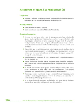 270 Guia de Planejamento e Orientações Didáticas para o Professor da 4a
série – Ciclo I
ATIVIDADE 9: QUAL É A PERGUNTA? (1)
Objetivo
 Formular e resolver situações-problema, compreendendo diferentes significa-
dos da adição e da subtração envolvendo números naturais.
Planejamento
 Como organizar os alunos? Em trios.
 Quais os materiais necessários? Cópia da Atividade 9A.
Encaminhamento
 Converse com sua turma sobre o fato de que apenas saber fazer cálculos não
ajuda a resolver problemas. É preciso, também, ler e compreender bem cada
situação para solucioná-la de forma adequada. Ou seja, diante de um proble-
ma é preciso ter claro o que a pergunta está solicitando de modo a selecio-
nar os dados necessários e escolher então a operação mais conveniente para
resolvê-lo.
 Diga, então, que na atividade que vai propor agora deverão analisar alguns
enunciados de problemas, porém perceberão que não há pergunta em nenhum
deles e esta será justamente a tarefa: formular as questões para que o proble-
ma seja de possível solução.
 Organize os alunos em grupos de três e peça que leiam e respondam as ques-
tões da Atividade 9A.
 Esse é um tipo de atividade aberta, e poderão surgir diferentes perguntas.
Mas é preciso ficar claro que a pergunta deve ser compatível com os dados do
enunciado.
 No item 1, por exemplo, alguns grupos poderão elaborar uma questão como:
“Qual é a diferença de idade entre o avô e a avó de Paulo?”. Outro poderia
apresentar uma questão como: “Qual é a idade dos avós de Paulo?”.
 Observe que nesses enunciados, em que é possível formular mais do que uma
questão, a resolução poderá se dar por meio da adição ou da subtração, de-
pendendo de qual foi a pergunta elaborada.
 Se os seus alunos não estiverem familiarizados com esse tipo de atividade,
recomenda-se que realize coletivamente uma das questões.
4aSerie-Mat(correc).indd 2704aSerie-Mat(correc).indd 270 12/28/09 12:28 PM12/28/09 12:28 PM
 