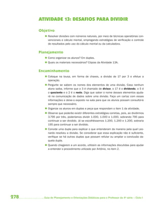 278 Guia de Planejamento e Orientações Didáticas para o Professor da 4a
série – Ciclo I
ATIVIDADE 13: DESAFIOS PARA DIVIDIR
Objetivo
 Resolver divisões com números naturais, por meio de técnicas operatórias con-
vencionais e cálculo mental, empregando estratégias de verificação e controle
de resultados pelo uso do cálculo mental ou da calculadora.
Planejamento
 Como organizar os alunos? Em duplas.
 Quais os materiais necessários? Cópias da Atividade 13A.
Encaminhamento
 Coloque na lousa, em forma de chaves, a divisão de 17 por 3 e efetue a
operação.
 Pergunte se sabem os nomes dos elementos de uma divisão. Caso nenhum
aluno saiba, informe que o 3 é chamado de divisor, o 17 é o dividendo, o 5 é
o quociente e o 2 é o resto. Diga que saber o nome desses elementos ajuda-
rá na comunicação de dados sobre uma divisão. Faça um cartaz com essas
informações e deixe-o exposto na sala para que os alunos possam consultá-lo
sempre que necessário.
 Organize os alunos em duplas e peça que respondam o item 1 da atividade.
 Observe que poderão existir diferentes estratégias corretas, pois, ao dividirmos
3.795 por três, poderíamos dividir 1.000, 1.000 e 1.000, sobrando 795 para
continuar a ser dividido. Já se escolhêssemos 1.200, 1.200 e 1.200, sobraria
195 para continuar a ser dividido.
 Convide uma dupla para explicar o que entenderam da maneira pela qual Leo-
nardo resolveu a divisão. Se considerar que essa explicação não é suficiente,
verifique se há outras duplas que possam refutar ou ampliar a conclusão da-
quela dupla.
 Quando chegarem a um acordo, utilizem as informações discutidas para ajudar
a entender o procedimento utilizado por Antônio, no item 2.
4aSerie-Mat(correc).indd 2784aSerie-Mat(correc).indd 278 12/28/09 12:28 PM12/28/09 12:28 PM
 