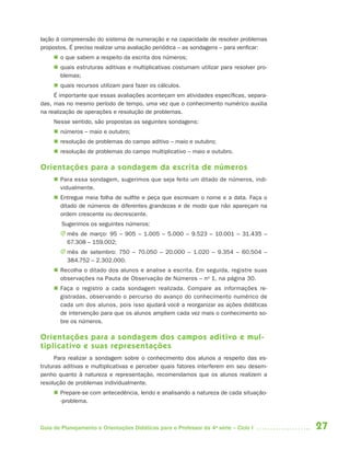 27Guia de Planejamento e Orientações Didáticas para o Professor da 4a
série – Ciclo I
lação à compreensão do sistema de numeração e na capacidade de resolver problemas
propostos. É preciso realizar uma avaliação periódica – as sondagens – para verificar:
 o que sabem a respeito da escrita dos números;
 quais estruturas aditivas e multiplicativas costumam utilizar para resolver pro-
blemas;
 quais recursos utilizam para fazer os cálculos.
É importante que essas avaliações aconteçam em atividades específicas, separa-
das, mas no mesmo período de tempo, uma vez que o conhecimento numérico auxilia
na realização de operações e resolução de problemas.
Nesse sentido, são propostas as seguintes sondagens:
 números – maio e outubro;
 resolução de problemas do campo aditivo – maio e outubro;
 resolução de problemas do campo multiplicativo – maio e outubro.
Orientações para a sondagem da escrita de números
 Para essa sondagem, sugerimos que seja feito um ditado de números, indi-
vidualmente.
 Entregue meia folha de sulfite e peça que escrevam o nome e a data. Faça o
ditado de números de diferentes grandezas e de modo que não apareçam na
ordem crescente ou decrescente.
Sugerimos os seguintes números:
J mês de março: 95 – 905 – 1.005 – 5.000 – 9.523 – 10.001 – 31.435 –
67.308 – 159.002;
J mês de setembro: 750 – 70.050 – 20.000 – 1.020 – 9.354 – 60.504 –
384.752 – 2.302.000.
 Recolha o ditado dos alunos e analise a escrita. Em seguida, registre suas
observações na Pauta de Observação de Números – no
1, na página 30.
 Faça o registro a cada sondagem realizada. Compare as informações re-
gistradas, observando o percurso do avanço do conhecimento numérico de
cada um dos alunos, pois isso ajudará você a reorganizar as ações didáticas
de intervenção para que os alunos ampliem cada vez mais o conhecimento so-
bre os números.
Orientações para a sondagem dos campos aditivo e mul-
tiplicativo e suas representações
Para realizar a sondagem sobre o conhecimento dos alunos a respeito das es-
truturas aditivas e multiplicativas e perceber quais fatores interferem em seu desem-
penho quanto à natureza e representação, recomendamos que os alunos realizem a
resolução de problemas individualmente.
 Prepare-se com antecedência, lendo e analisando a natureza de cada situação-
-problema.
4aSerie-Port-OK (correc).indd 274aSerie-Port-OK (correc).indd 27 12/28/09 12:27 PM12/28/09 12:27 PM
 