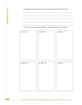 280 Guia de Planejamento e Orientações Didáticas para o Professor da 4a
série – Ciclo I
a. Há alguma semelhança com a maneira que Leonardo dividiu? Por quê?
3. Resolva as divisões abaixo usando o mesmo procedimento de Antônio.
a. 114 ÷ 2 b. 414 ÷ 3 c. 256 ÷ 4
d. 546 ÷ 5 e. 347 ÷ 6 f. 964 ÷ 7
Atividadedoaluno
4aSerie-Mat(correc).indd 2804aSerie-Mat(correc).indd 280 12/28/09 12:28 PM12/28/09 12:28 PM
 