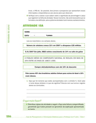 286 Guia de Planejamento e Orientações Didáticas para o Professor da 4a
série – Ciclo I
bruta, o PIB etc. Se possível, leve jornais e prospectos que apresentem essas
informações e disponibilize-as aos alunos para que observem.
 Verifique com a classe o que sabem sobre o significado de porcentagem e peça
que registrem na folha de atividade. Nesse momento, não será necessário que se
formalize uma definição, pois a próxima atividade trará maiores esclarecimentos.
ATIVIDADE 15A
NOME: __________________________________________________________________________
DATA: _____ /_______________ TURMA:___________________________________________
Leia as manchetes e os cartazes abaixo.
Número de celulares cresce 21% em 2007 e ultrapassa 120 milhões
9/8/2007 Em julho, IBGE estima crescimento de 14% na safra de grãos
O PÚBLICO MÉDIO DO CAMPEONATO NACIONAL SE REDUZIU EM MAIS DE
20% ENTRE OS ANOS DE 1980 E 1990.
Compre eletrodomésticos com até 15% de desconto
Pelo menos 40% dos brasileiros adultos tinham peso acima do ideal e 10%
eram obesos.
1. Veja que há números que estão acompanhados com o símbolo %. Você sabe
o nome desse símbolo e o que ele significa? Discuta com sua turma e registre
abaixo as conclusões.
O que mais fazer?
 Distribua cópias da atividade a seguir e faça uma leitura compartilhada,
garantindo que todos possam se aproximar da explicação apresentada
no texto.
Atividadedoaluno
4aSerie-Mat(correc).indd 2864aSerie-Mat(correc).indd 286 12/28/09 12:28 PM12/28/09 12:28 PM
 