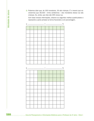 288 Guia de Planejamento e Orientações Didáticas para o Professor da 4a
série – Ciclo I
2. Podemos dizer que, de 100 moradores, 30 são crianças. É o mesmo que es-
crevermos que 30/100 – trinta centésimos – dos moradores dessa rua são
crianças. Ou, ainda, que elas são 30% nessa rua.
Com base nessas informações, observe as seguintes malhas quadriculadas e
represente a parte pintada na forma fracionária e em porcentagem.
a. = %
b. = %
Atividadedoaluno
4aSerie-Mat(correc).indd 2884aSerie-Mat(correc).indd 288 12/28/09 12:28 PM12/28/09 12:28 PM
 