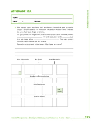 295Guia de Planejamento e Orientações Didáticas para o Professor da 4a
série – Ciclo I
ATIVIDADE 17A
NOME: __________________________________________________________________________
DATA: _____ /_______________ TURMA:___________________________________________
1. Júlia marcou com a sua turma de ir ao cinema. Como ela é nova na cidade,
chegou à esquina da Rua São Paulo com a Rua Pedro Álvares Cabral e não sa-
bia como fazer para chegar ao cinema.
Ela ligou para a sua amiga Sônia, que lhe falou que a rua do cinema é paralela
. De onde está, deve andar qua-
dras até chegar à Rua . Esta rua é perpen-
dicular à rua do cinema, que fica na Rua .
Que outro caminho você indicaria para Júlia chegar ao cinema?
Rua São Paulo Av. Brasil Rua Maranhão
Rua Pedro Álvares Cabral
Rua Tiradentes
Cine
Estrela
Rua D. Pedro I
Atividadedoaluno
4aSerie-Mat(correc).indd 2954aSerie-Mat(correc).indd 295 12/28/09 12:28 PM12/28/09 12:28 PM
 