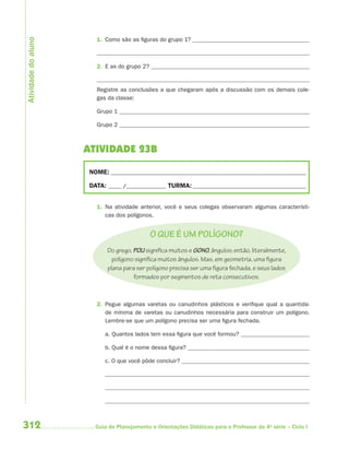 312 Guia de Planejamento e Orientações Didáticas para o Professor da 4a
série – Ciclo I
1. Como são as figuras do grupo 1?
2. E as do grupo 2?
Registre as conclusões a que chegaram após a discussão com os demais cole-
gas da classe:
Grupo 1
Grupo 2
ATIVIDADE 23B
NOME: __________________________________________________________________________
DATA: _____ /_______________ TURMA:___________________________________________
1. Na atividade anterior, você e seus colegas observaram algumas característi-
cas dos polígonos.
O QUE É UM POLÍGONO?
Do grego, POLI signiﬁca muitos e GONO, ângulos; então, literalmente,
polígono signiﬁca muitos ângulos. Mas, em geometria, uma ﬁgura
plana para ser polígono precisa ser uma ﬁgura fechada, e seus lados
formados por segmentos de reta consecutivos.
2. Pegue algumas varetas ou canudinhos plásticos e verifique qual a quantida-
de mínima de varetas ou canudinhos necessária para construir um polígono.
Lembre-se que um polígono precisa ser uma figura fechada.
a. Quantos lados tem essa figura que você formou?
b. Qual é o nome dessa figura?
c. O que você pôde concluir?
Atividadedoaluno
4aSerie-Mat(correc).indd 3124aSerie-Mat(correc).indd 312 12/28/09 12:28 PM12/28/09 12:28 PM
 