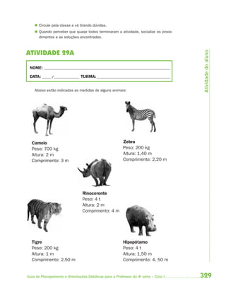 329Guia de Planejamento e Orientações Didáticas para o Professor da 4a
série – Ciclo I
 Circule pela classe e vá tirando dúvidas.
 Quando perceber que quase todos terminaram a atividade, socialize os proce-
dimentos e as soluções encontradas.
ATIVIDADE 29A
NOME: __________________________________________________________________________
DATA: _____ /_______________ TURMA:___________________________________________
Abaixo estão indicadas as medidas de alguns animais:
Zebra
Peso: 200 kg
Altura: 1,40 m
Comprimento: 2,20 m
Camelo
Peso: 700 kg
Altura: 2 m
Comprimento: 3 m
Rinoceronte
Peso: 4 t
Altura: 2 m
Comprimento: 4 m
Tigre
Peso: 200 kg
Altura: 1 m
Comprimento: 2,50 m
Hipopótamo
Peso: 4 t
Altura: 1,50 m
Comprimento: 4, 50 m
Atividadedoaluno
4aSerie-Mat(correc).indd 3294aSerie-Mat(correc).indd 329 12/28/09 12:28 PM12/28/09 12:28 PM
 