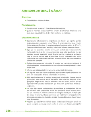 336 Guia de Planejamento e Orientações Didáticas para o Professor da 4a
série – Ciclo I
ATIVIDADE 31: QUAL É A ÁREA?
Objetivo
 Compreender o conceito de área.
Planejamento
 Como organizar os alunos? Em grupos de quatro alunos.
 Quais os materiais necessários? Três cartelas de diferentes dimensões para
cada grupo e quadradinhos de 2 × 2 cm (conforme os modelos).
Encaminhamento
 Organize uma roda de conversa perguntando aos alunos o que significa quando
as pessoas usam expressões como: “A área do terreno da minha casa é maior
do que a da sua”. Ou ainda: “A área da quadra de futebol de salão é de 375 m2”.
Os alunos podem dizer que a área é um espaço que ocupa a casa ou a quadra.
 Diga que vão aprender a calcular a área, pois se trata de um conhecimento
muito usado no dia a dia, como, por exemplo, para saber quanto de piso se
precisará comprar para cobrir o chão de uma cozinha, a medida de um tapete
para se colocar em uma sala, a quantidade de tinta necessária para pintar
uma parede com determinada medida e assim por diante. Peça que os alunos
citem outros exemplos.
 Explique que cada grupo irá receber 3 cartelas que representam pisos de 3
diferentes salas e vários quadradinhos que representam as lajotas para cobrir
esses pisos.
 Informe que cada quadradinho representa uma unidade de medida.
 Em seguida, peça que cubram os pisos e vejam quantas lajotas precisarão em
cada um; esses dados deverão ser anotados no caderno.
 Após aproximadamente 10 minutos, proponha a socialização. Convide um dos
grupos para dizer quantas lajotas precisaram para cada piso. Pergunte se al-
gum grupo chegou a uma solução diferente. Caso isso ocorra, discuta qual foi
o procedimento utilizado, fazendo com que descubram qual a razão dessas di-
vergências.
 Em cada piso, chame a atenção para a quantidade de quadradinhos que há
em uma linha e em uma coluna. Assim, aos poucos os alunos deverão perce-
ber que a medida de área de quadrados e retângulos se dá pela multiplicação
dos lados. No entanto, não se recomenda que você informe antecipadamente
sobre essa operação. As atividades a seguir favorecerão que os alunos façam
essa descoberta.
 Proponha que descubram quantas lajotas serão necessárias para cobrir um
quarto com piso, sem que precisem contar de um em um. E assim, como já foi
4aSerie-Mat(correc).indd 3364aSerie-Mat(correc).indd 336 12/28/09 12:28 PM12/28/09 12:28 PM
 