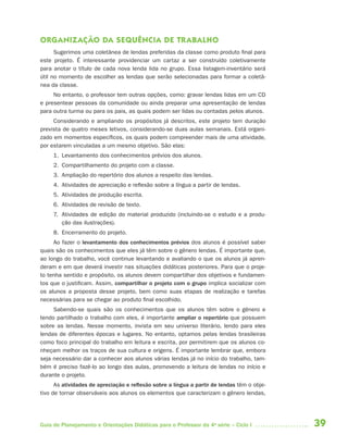 39Guia de Planejamento e Orientações Didáticas para o Professor da 4a
série – Ciclo I
ORGANIZAÇÃO DA SEQUÊNCIA DE TRABALHO
Sugerimos uma coletânea de lendas preferidas da classe como produto final para
este projeto. É interessante providenciar um cartaz a ser construído coletivamente
para anotar o título de cada nova lenda lida no grupo. Essa listagem-inventário será
útil no momento de escolher as lendas que serão selecionadas para formar a coletâ-
nea da classe.
No entanto, o professor tem outras opções, como: gravar lendas lidas em um CD
e presentear pessoas da comunidade ou ainda preparar uma apresentação de lendas
para outra turma ou para os pais, as quais podem ser lidas ou contadas pelos alunos.
Considerando e ampliando os propósitos já descritos, este projeto tem duração
prevista de quatro meses letivos, considerando-se duas aulas semanais. Está organi-
zado em momentos específicos, os quais podem compreender mais de uma atividade,
por estarem vinculadas a um mesmo objetivo. São elas:
1. Levantamento dos conhecimentos prévios dos alunos.
2. Compartilhamento do projeto com a classe.
3. Ampliação do repertório dos alunos a respeito das lendas.
4. Atividades de apreciação e reflexão sobre a língua a partir de lendas.
5. Atividades de produção escrita.
6. Atividades de revisão de texto.
7. Atividades de edição do material produzido (incluindo-se o estudo e a produ-
ção das ilustrações).
8. Encerramento do projeto.
Ao fazer o levantamento dos conhecimentos prévios dos alunos é possível saber
quais são os conhecimentos que eles já têm sobre o gênero lendas. É importante que,
ao longo do trabalho, você continue levantando e avaliando o que os alunos já apren-
deram e em que deverá investir nas situações didáticas posteriores. Para que o proje-
to tenha sentido e propósito, os alunos devem compartilhar dos objetivos e fundamen-
tos que o justificam. Assim, compartilhar o projeto com o grupo implica socializar com
os alunos a proposta desse projeto, bem como suas etapas de realização e tarefas
necessárias para se chegar ao produto final escolhido.
Sabendo-se quais são os conhecimentos que os alunos têm sobre o gênero e
tendo partilhado o trabalho com eles, é importante ampliar o repertório que possuem
sobre as lendas. Nesse momento, invista em seu universo literário, lendo para eles
lendas de diferentes épocas e lugares. No entanto, optamos pelas lendas brasileiras
como foco principal do trabalho em leitura e escrita, por permitirem que os alunos co-
nheçam melhor os traços de sua cultura e origens. É importante lembrar que, embora
seja necessário dar a conhecer aos alunos várias lendas já no início do trabalho, tam-
bém é preciso fazê-lo ao longo das aulas, promovendo a leitura de lendas no início e
durante o projeto.
As atividades de apreciação e reflexão sobre a língua a partir de lendas têm o obje-
tivo de tornar observáveis aos alunos os elementos que caracterizam o gênero lendas,
4aSerie-Port-OK (correc).indd 394aSerie-Port-OK (correc).indd 39 12/28/09 12:27 PM12/28/09 12:27 PM
 