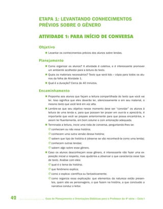 42 Guia de Planejamento e Orientações Didáticas para o Professor da 4a
série – Ciclo I
ETAPA 1: LEVANTANDO CONHECIMENTOS
PRÉVIOS SOBRE O GÊNERO
ATIVIDADE 1: PARA INÍCIO DE CONVERSA
Objetivo
 Levantar os conhecimentos prévios dos alunos sobre lendas.
Planejamento
 Como organizar os alunos? A atividade é coletiva, e é interessante promover
um ambiente acolhedor para a leitura do texto.
 Quais os materiais necessários? Texto que será lido – cópia para todos os alu-
nos da folha de Atividade 1.
 Qual é a duração? Cerca de 40 minutos.
Encaminhamento
 Proponha aos alunos que façam a leitura compartilhada do texto que você vai
ler. Isso significa que eles deverão ler, silenciosamente e em seu material, o
mesmo texto que você lerá em voz alta.
 Lembre-se que seu objetivo nesse momento deve ser “convidar” os alunos à
leitura de uma lenda e, para que possam ter prazer em ouvi-la e apreciá-la, é
importante que você se prepare anteriormente para que possa encantá-los, e
assim ler fluentemente, em bom volume e com entonação adequada.
 Terminada a leitura, inicie uma roda de conversa, perguntando-lhes se:
J conheciam ou não essa história;
J conhecem uma outra versão dessa história;
J sabem que tipo de história é (observe se vão reconhecê-la como uma lenda);
J conhecem outras lendas;
J sabem algo sobre esse gênero.
 Caso os alunos desconheçam esse gênero, é interessante não fazer uma ex-
posição inicial a respeito, mas ajudá-los a observar o que caracteriza esse tipo
de texto. Analise com eles:
J qual é o tema da história;
J que fenômeno explica;
J como o explica: científica ou fantasticamente;
J como organiza essa explicação: que elementos da natureza estão presen-
tes, quem são as personagens, o que fazem na história, a que conclusão a
narrativa conduz o leitor.
4aSerie-Port-OK (correc).indd 424aSerie-Port-OK (correc).indd 42 12/28/09 12:27 PM12/28/09 12:27 PM
 