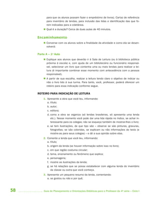58 Guia de Planejamento e Orientações Didáticas para o Professor da 4a
série – Ciclo I
para que os alunos possam fazer o empréstimo de livros). Cartaz de referência
para inventário de lendas, para inclusão das lidas e identificação das que fo-
rem indicadas para a coletânea.
 Qual é a duração? Cerca de duas aulas de 40 minutos.
Encaminhamento
 Converse com os alunos sobre a finalidade da atividade e como ela se desen-
volverá:
Parte A – 1a
Aula
 Explique aos alunos que deverão ir à Sala de Leitura (ou à biblioteca pública
próxima à escola) e, com ajuda de um bibliotecário ou funcionário responsá-
vel, selecionar um livro que contenha uma ou mais lendas para realizar a lei-
tura (é importante combinar esse momento com antecedência com a pessoa
responsável).
 A partir de sua escolha, realizar a leitura tendo claro o objetivo de indicar ou
não o livro lido à sua turma. Para tanto, você, professor, poderá oferecer um
roteiro para essa indicação conforme segue.
ROTEIRO PARA INDICAÇÃO DE LEITURA
1. Apresente a obra que você leu, informando:
a. título;
b. autor;
c. editora;
d. como a obra se organiza (só lendas brasileiras, só apresenta uma lenda
etc.). Nesse momento você pode dar uma lida rápida no índice, se achar in-
teressante para os colegas; não se esqueça também de mostrar-lhes o livro;
e. se tem ilustrações, de que tipo são – observe se são pinturas, gravuras,
fotografias; se são coloridas, se explicam ou não informações do texto (e
mostre-as para seus colegas) – e dê a sua opinião sobre elas.
2. Comente a lenda que você leu, informando:
a. título;
b. origem da lenda (se houver informação sobre isso no livro);
c. em que região costuma circular;
d. tema, ensinamento ou fenômeno que explica;
e. personagens;
f. mostre as ilustrações da lenda;
g. se há relações que se possa estabelecer com alguma lenda do inventário
da classe ou outra que você conheça.
3. Apresente um pequeno resumo da lenda, comentando:
a. se gostou ou não e por quê;
4aSerie-Port-OK (correc).indd 584aSerie-Port-OK (correc).indd 58 12/28/09 12:27 PM12/28/09 12:27 PM
 